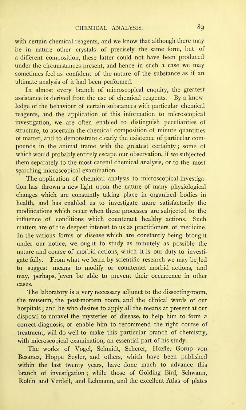 with certain chemical reagents, and we know that although there may be in nature other crystals of precisely the same form, but of a different composition, these latter could not have been produced under the circumstances present, and hence in such a case we may sometimes feel as confident of the nature of the substance as if an ultimate analysis of it had been performed. In almost every branch of microscopical enquiry, the greatest assistance is derived from the use of chemical reagents. By a know- ledge of the behaviour of certain substances with particular chemical reagents, and the application of this information to microscopical investigation, we are often enabled to distinguish peculiarities of structure, to ascertain the chemical composition of minute quantities of matter, and to demonstrate clearly the existence of particular com- pounds in the animal frame with the greatest certainty; some of which would probably entirely escape our observation, if we subjected them separately to the most careful chemical analysis, or to the most searching microscopical examination. The application of chemical analysis to microscopical investiga- tion has thrown a new light upon the nature of many physiological changes which are constantly taking place in organized bodies in health, and has enabled us to investigate more satisfactorily the modifications which occur when these processes are subjected to the influence of conditions which counteract healthy actions. Such matters are of the deepest interest to us as practitioners of medicine. In the various forms of disease which are constantly being brought under our notice, we ought to study as minutely as possible the nature and course of morbid actions, which it is our duty to investi- gate fully. From what we learn by scientific research we may be led to suggest means to modify or counteract morbid actions, and may, perhaps, jeven be able to prevent their occurrence in other cases. The laboratory is a very necessary adjunct to the dissecting-room, the museum, the post-mortem room, and the clinical wards of our hospitals; and he who desires to apply all the means at present at our disposal to unravel the mysteries of disease, to help him to form a correct diagnosis, or enable him to recommend the right course of treatment, will do well to make this particular branch of chemistry, with microscopical examination, an essential part of his study. The works of Vogel, Schmidt, Scherer, Hcefle, Gorup von Besanez, Hoppe Seyler, and others, which have been published within the last twenty years, have done much to advance this branch of investigation; while those of Golding Bird, Schwann, Robin and Verdeil, and Lehmann, and the excellent Atlas of plates