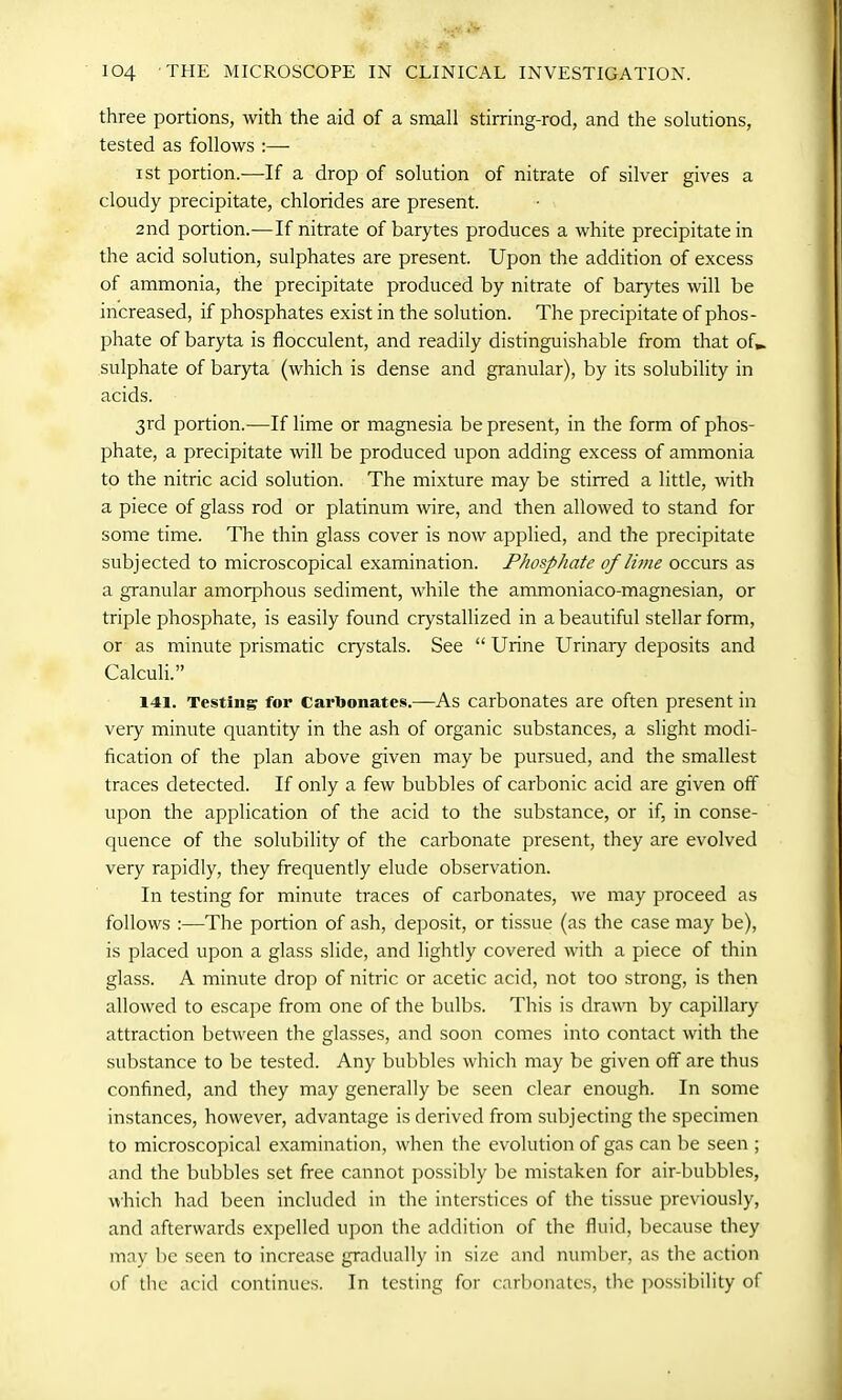 three portions, with the aid of a small stirring-rod, and the solutions, tested as follows i st portion.—If a drop of solution of nitrate of silver gives a cloudy precipitate, chlorides are present. 2nd portion.-—If nitrate of barytes produces a white precipitate in the acid solution, sulphates are present. Upon the addition of excess of ammonia, the precipitate produced by nitrate of barytes will be increased, if phosphates exist in the solution. The precipitate of phos- phate of baryta is flocculent, and readily distinguishable from that of., sulphate of baryta (which is dense and granular), by its solubility in acids. 3rd portion.—If lime or magnesia be present, in the form of phos- phate, a precipitate will be produced upon adding excess of ammonia to the nitric acid solution. The mixture may be stirred a little, with a piece of glass rod or platinum wire, and then allowed to stand for some time. The thin glass cover is now applied, and the precipitate subjected to microscopical examination. Phosphate of lime occurs as a granular amorphous sediment, while the ammoniaco-magnesian, or triple phosphate, is easily found crystallized in a beautiful stellar form, or as minute prismatic crystals. See “ Urine Urinary deposits and Calculi.” 141. Testing for carbonates.—As carbonates are often present in very minute quantity in the ash of organic substances, a slight modi- fication of the plan above given may be pursued, and the smallest traces detected. If only a few bubbles of carbonic acid are given otf upon the application of the acid to the substance, or if, in conse- quence of the solubility of the carbonate present, they are evolved very rapidly, they frequently elude observation. In testing for minute traces of carbonates, we may proceed as follows :—The portion of ash, deposit, or tissue (as the case may be), is placed upon a glass slide, and lightly covered with a piece of thin glass. A minute drop of nitric or acetic acid, not too strong, is then allowed to escape from one of the bulbs. This is drawn by capillary attraction between the glasses, and soon comes into contact with the substance to be tested. Any bubbles which may be given off are thus confined, and they may generally be seen clear enough. In some instances, however, advantage is derived from subjecting the specimen to microscopical examination, when the evolution of gas can be seen ; and the bubbles set free cannot possibly be mistaken for air-bubbles, which had been included in the interstices of the tissue previously, and afterwards expelled upon the addition of the fluid, because they may be seen to increase gradually in size and number, as the action of the acid continues. In testing for carbonates, the possibility of