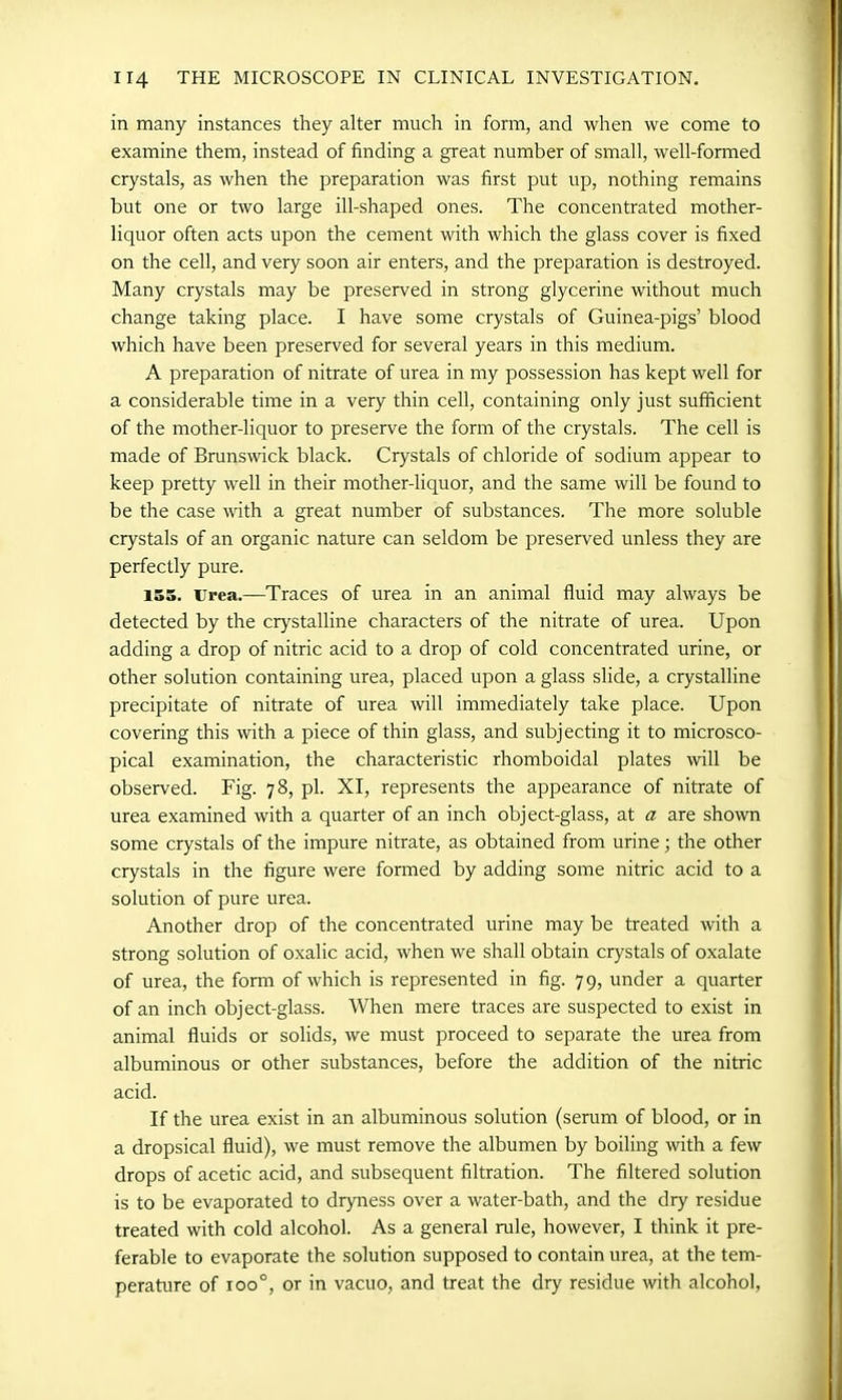 in many instances they alter much in form, and when we come to examine them, instead of finding a great number of small, well-formed crystals, as when the preparation was first put up, nothing remains but one or two large ill-shaped ones. The concentrated mother- liquor often acts upon the cement with which the glass cover is fixed on the cell, and very soon air enters, and the preparation is destroyed. Many crystals may be preserved in strong glycerine without much change taking place. I have some crystals of Guinea-pigs’ blood which have been preserved for several years in this medium. A preparation of nitrate of urea in my possession has kept well for a considerable time in a very thin cell, containing only just sufficient of the mother-liquor to preserve the form of the crystals. The cell is made of Brunswick black. Crystals of chloride of sodium appear to keep pretty well in their mother-liquor, and the same will be found to be the case with a great number of substances. The more soluble crystals of an organic nature can seldom be preserved unless they are perfectly pure. 155. Urea.—Traces of urea in an animal fluid may always be detected by the crystalline characters of the nitrate of urea. Upon adding a drop of nitric acid to a drop of cold concentrated urine, or other solution containing urea, placed upon a glass slide, a crystalline precipitate of nitrate of urea will immediately take place. Upon covering this with a piece of thin glass, and subjecting it to microsco- pical examination, the characteristic rhomboidal plates will be observed. Fig. 78, pi. XI, represents the appearance of nitrate of urea examined with a quarter of an inch object-glass, at a are shown some crystals of the impure nitrate, as obtained from urine; the other crystals in the figure were formed by adding some nitric acid to a solution of pure urea. Another drop of the concentrated urine may be treated with a strong solution of oxalic acid, when we shall obtain crystals of oxalate of urea, the form of which is represented in fig. 79, under a quarter of an inch object-glass. When mere traces are suspected to exist in animal fluids or solids, we must proceed to separate the urea from albuminous or other substances, before the addition of the nitric acid. If the urea exist in an albuminous solution (serum of blood, or in a dropsical fluid), we must remove the albumen by boiling with a few drops of acetic acid, and subsequent filtration. The filtered solution is to be evaporated to dryness over a water-bath, and the dry residue treated with cold alcohol. As a general rule, however, I think it pre- ferable to evaporate the solution supposed to contain urea, at the tem- perature of ioo°, or in vacuo, and treat the dry residue with alcohol,