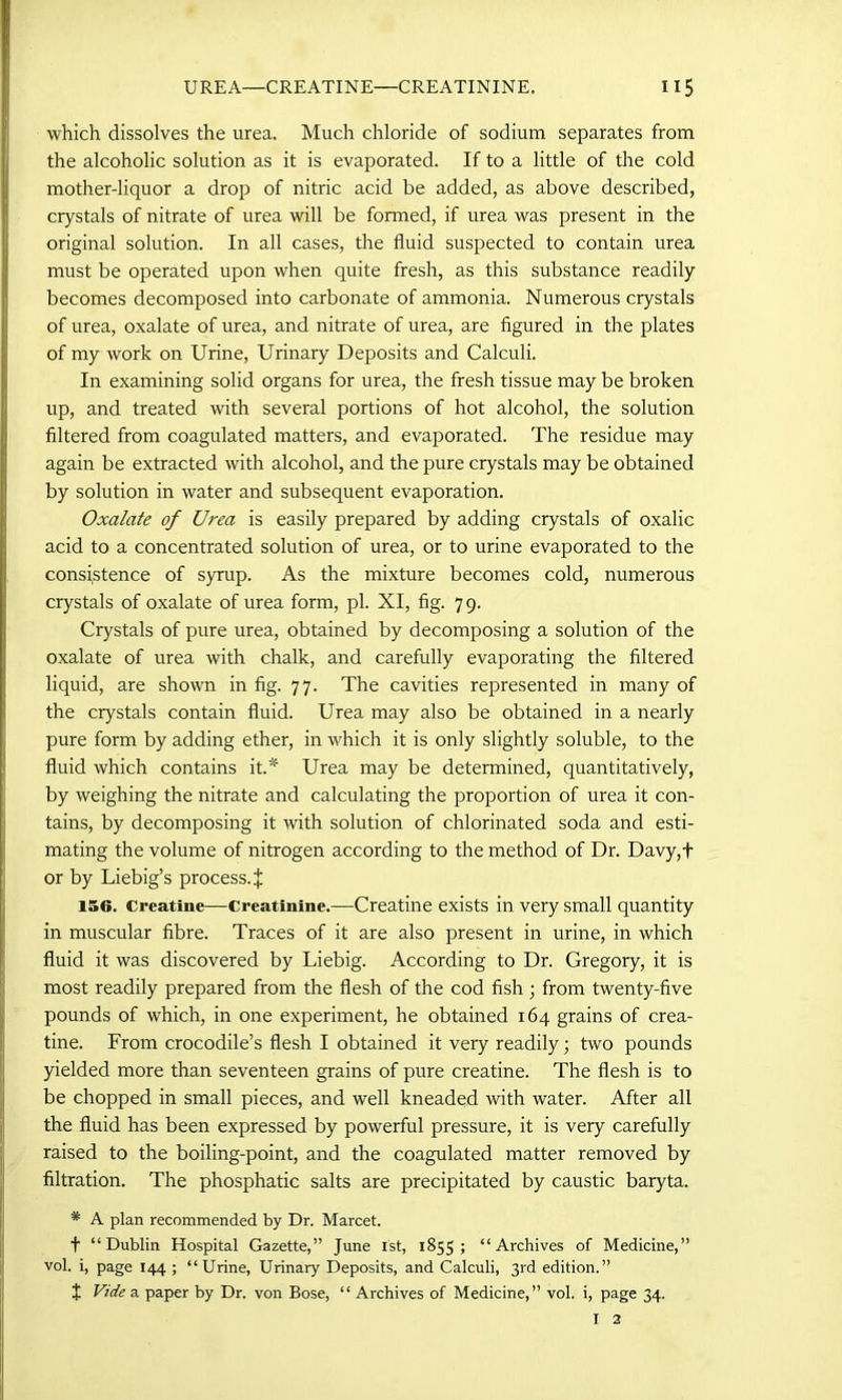 which dissolves the urea. Much chloride of sodium separates from the alcoholic solution as it is evaporated. If to a little of the cold mother-liquor a drop of nitric acid be added, as above described, crystals of nitrate of urea will be formed, if urea was present in the original solution. In all cases, the fluid suspected to contain urea must be operated upon when quite fresh, as this substance readily becomes decomposed into carbonate of ammonia. Numerous crystals of urea, oxalate of urea, and nitrate of urea, are figured in the plates of my work on Urine, Urinary Deposits and Calculi. In examining solid organs for urea, the fresh tissue may be broken up, and treated with several portions of hot alcohol, the solution filtered from coagulated matters, and evaporated. The residue may again be extracted with alcohol, and the pure crystals may be obtained by solution in water and subsequent evaporation. Oxalate of Urea is easily prepared by adding crystals of oxalic acid to a concentrated solution of urea, or to urine evaporated to the consistence of syrup. As the mixture becomes cold, numerous crystals of oxalate of urea form, pi. XI, fig. 79. Crystals of pure urea, obtained by decomposing a solution of the oxalate of urea with chalk, and carefully evaporating the filtered liquid, are shown in fig. 77. The cavities represented in many of the crystals contain fluid. Urea may also be obtained in a nearly pure form by adding ether, in which it is only slightly soluble, to the fluid which contains it.*1 Urea may be determined, quantitatively, by weighing the nitrate and calculating the proportion of urea it con- tains, by decomposing it with solution of chlorinated soda and esti- mating the volume of nitrogen according to the method of Dr. Davy,+ or by Liebig’s process.^ 156. Creatine—Creatinine.—Creatine exists in very small quantity in muscular fibre. Traces of it are also present in urine, in which fluid it was discovered by Liebig. According to Dr. Gregory, it is most readily prepared from the flesh of the cod fish; from twenty-five pounds of which, in one experiment, he obtained 164 grains of crea- tine. From crocodile’s flesh I obtained it very readily; two pounds yielded more than seventeen grains of pure creatine. The flesh is to be chopped in small pieces, and well kneaded with water. After all the fluid has been expressed by powerful pressure, it is very carefully raised to the boiling-point, and the coagulated matter removed by filtration. The phosphatic salts are precipitated by caustic baryta. * A plan recommended by Dr. Marcet. f “Dublin Hospital Gazette,” June 1st, 1855 ; “Archives of Medicine,” vol. i, page 144 ; “Urine, Urinary Deposits, and Calculi, 3rd edition.” t Vide a paper by Dr. von Bose, “ Archives of Medicine,” vol. i, page 34. I 2