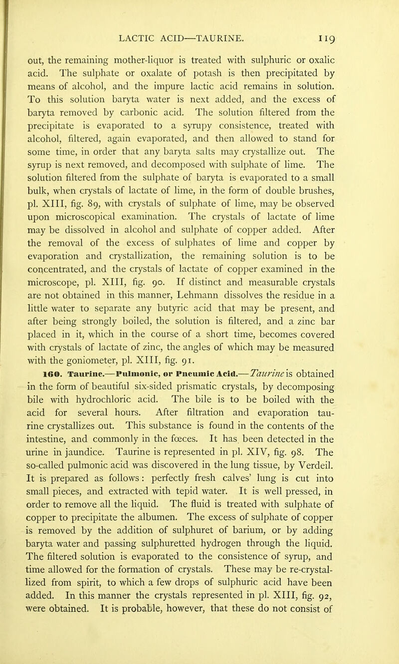 out, the remaining mother-liquor is treated with sulphuric or oxalic acid. The sulphate or oxalate of potash is then precipitated by means of alcohol, and the impure lactic acid remains in solution. To this solution baryta water is next added, and the excess of baryta removed by carbonic acid. The solution filtered from the precipitate is evaporated to a syrupy consistence, treated with alcohol, filtered, again evaporated, and then allowed to stand for some time, in order that any baryta salts may crystallize out. The syrup is next removed, and decomposed with sulphate of lime. The solution filtered from the sulphate of baryta is evaporated to a small bulk, when crystals of lactate of lime, in the form of double brushes, pi. XIII, fig. 89, with crystals of sulphate of lime, may be observed upon microscopical examination. The crystals of lactate of lime may be dissolved in alcohol and sulphate of copper added. After the removal of the excess of sulphates of lime and copper by evaporation and crystallization, the remaining solution is to be concentrated, and the crystals of lactate of copper examined in the microscope, pi. XIII, fig. 90. If distinct and measurable crystals are not obtained in this manner, Lehmann dissolves the residue in a little water to separate any butyric acid that may be present, and after being strongly boiled, the solution is filtered, and a zinc bar placed in it, which in the course of a short time, becomes covered with crystals of lactate of zinc, the angles of which may be measured with the goniometer, pi. XIII, fig. 91. 160. Taurine.—Pulmonic, or l'neuniic Acid.—Taurine is obtained in the form of beautiful six-sided prismatic crystals, by decomposing bile with hydrochloric acid. The bile is to be boiled with the acid for several hours. After filtration and evaporation tau- rine crystallizes out. This substance is found in the contents of the intestine, and commonly in the foeces. It has been detected in the urine in jaundice. Taurine is represented in pi. XIV, fig. 98. The so-called pulmonic acid was discovered in the lung tissue, by Verdeil. It is prepared as follows: perfectly fresh calves’ lung is cut into small pieces, and extracted with tepid water. It is well pressed, in order to remove all the liquid. The fluid is treated with sulphate of copper to precipitate the albumen. The excess of sulphate of copper is removed by the addition of sulphuret of barium, or by adding baryta water and passing sulphuretted hydrogen through the liquid. The filtered solution is evaporated to the consistence of syrup, and time allowed for the formation of crystals. These may be re-crystal- lized from spirit, to which a few drops of sulphuric acid have been added. In this manner the crystals represented in pi. XIII, fig. 92, were obtained. It is probable, however, that these do not consist of