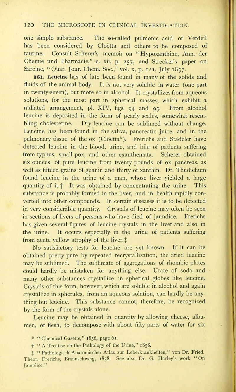 one simple substance. The so-called pulmonic acid of Verdeil has been considered by Cloetta and others to be composed of taurine. Consult Scherer’s memoir on “ Hypoxanthine, Ann. der Chemie und Pharmacie,” c. xii, p. 257, and Strecker’s paper on Sarcine, “ Quar. Jour. Chem. Soc.,” vol. x, p. 121, July 1857. id. Leucine has of late been found in many of the solids and fluids of the animal body. It is not very soluble in water (one part in twenty-seven), but more so in alcohol. It crystallizes from aqueous solutions, for the most part in spherical masses, which exhibit a radiated arrangement, pi. XIV, figs. 94 and 95. From alcohol leucine is deposited in the form of pearly scales, somewhat resem- bling cholesterine. Dry leucine can be sublimed without change. Leucine has been found in the saliva, pancreatic juice, and in the pulmonary tissue of the ox (Cloetta*). Frerichs and Stadeler have detected leucine in the blood, urine, and bile of patients suffering from typhus, small pox, and other exanthemata. Scherer obtained six ounces of pure leucine from twenty pounds of ox pancreas, as well as fifteen grains of guanin and thirty of xanthin. Dr. Thudichum found leucine in the urine of a man, whose liver yielded a large quantity of it.f It was obtained by concentrating the urine. This substance is probably formed in the liver, and in health rapidly con- verted into other compounds. In certain diseases it is to be detected in very considerable quantity. Crystals of leucine may often be seen in sections of livers of persons who have died of jaundice. Frerichs has given several figures of leucine crystals in the liver and also in the urine. It occurs especially in the urine of patients suffering from acute yellow atrophy of the liver. J No satisfactory tests for leucine are yet known. If it can be obtained pretty pure by repeated recrystallization, the dried leucine may be sublimed. The sublimate of aggregations of rhombic plates could hardly be mistaken for anything else. Urate of soda and many other substances crystallize in spherical globes like leucine. Crystals of this form, however, which are soluble in alcohol and again crystallize in spherules, from an aqueous solution, can hardly be any- thing but leucine. This substance cannot, therefore, be recognized by the form of the crystals alone. Leucine may be obtained in quantity by allowing cheese, albu- men, or flesh, to decompose with about fifty parts of water for six # “Chemical Gazette,” 1856, page 61. f “ A Treatise on the Pathology of the Urine,” 1858. X “ Pathologisch Anatomischer Atlas zur Leberkrankheiten,” von Dr. Fried. Theor. Frerichs, Braunschweig, 1858. See also Dr. G. Harley’s work “On Jaundice.”