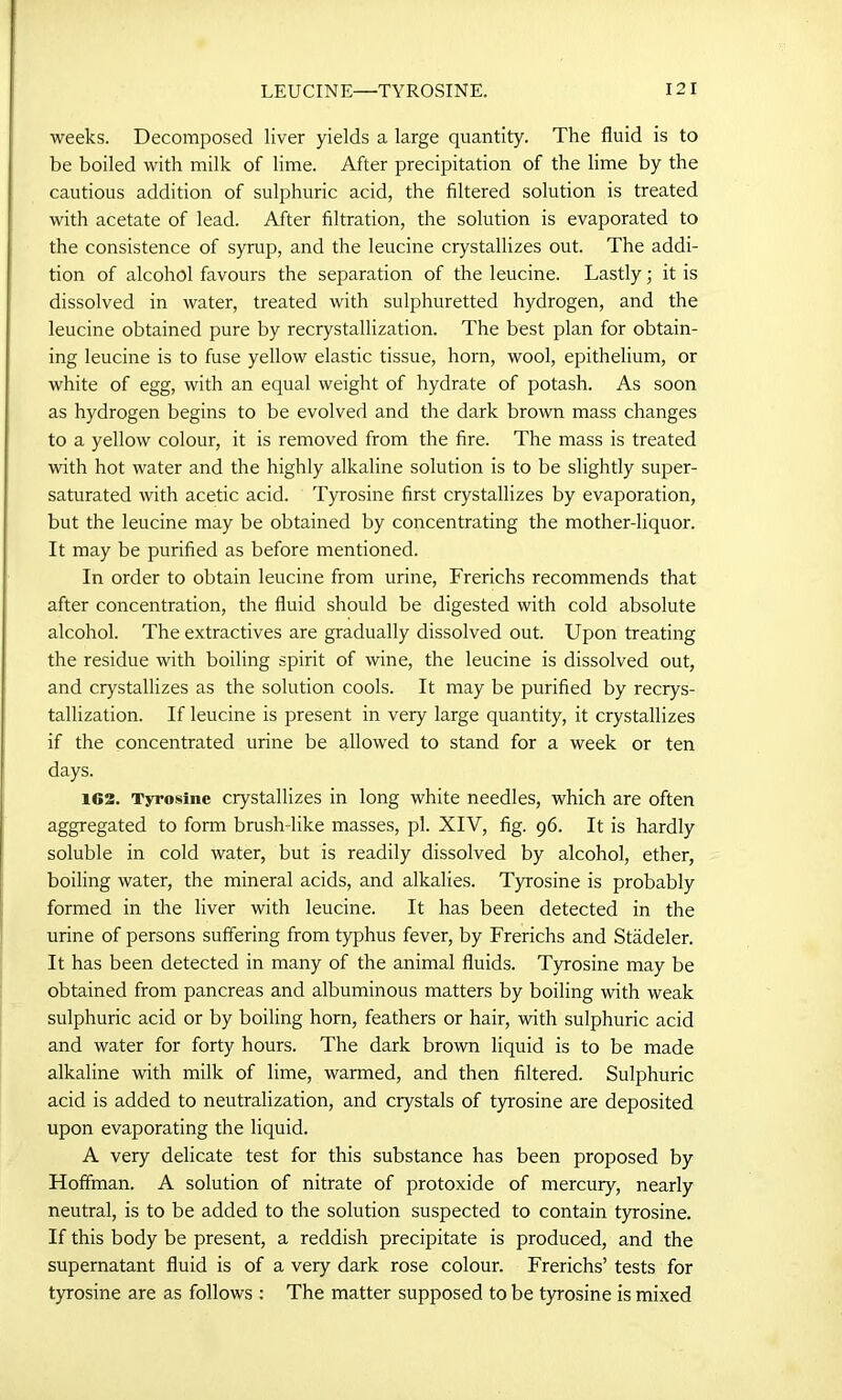 weeks. Decomposed liver yields a large quantity. The fluid is to be boiled with milk of lime. After precipitation of the lime by the cautious addition of sulphuric acid, the filtered solution is treated with acetate of lead. After filtration, the solution is evaporated to the consistence of syrup, and the leucine crystallizes out. The addi- tion of alcohol favours the separation of the leucine. Lastly; it is dissolved in water, treated with sulphuretted hydrogen, and the leucine obtained pure by recrystallization. The best plan for obtain- ing leucine is to fuse yellow elastic tissue, horn, wool, epithelium, or white of egg, with an equal weight of hydrate of potash. As soon as hydrogen begins to be evolved and the dark brown mass changes to a yellow colour, it is removed from the fire. The mass is treated with hot water and the highly alkaline solution is to be slightly super- saturated with acetic acid. Tyrosine first crystallizes by evaporation, but the leucine may be obtained by concentrating the mother-liquor. It may be purified as before mentioned. In order to obtain leucine from urine, Frerichs recommends that after concentration, the fluid should be digested with cold absolute alcohol. The extractives are gradually dissolved out. Upon treating the residue with boiling spirit of wine, the leucine is dissolved out, and crystallizes as the solution cools. It may be purified by recrys- tallization. If leucine is present in very large quantity, it crystallizes if the concentrated urine be allowed to stand for a week or ten days. 162. Tyrosine crystallizes in long white needles, which are often aggregated to form brush like masses, pi. XIV, fig. 96. It is hardly soluble in cold water, but is readily dissolved by alcohol, ether, boiling water, the mineral acids, and alkalies. Tyrosine is probably formed in the liver with leucine. It has been detected in the urine of persons suffering from typhus fever, by Frerichs and Stadeler. It has been detected in many of the animal fluids. Tyrosine may be obtained from pancreas and albuminous matters by boiling with weak sulphuric acid or by boiling horn, feathers or hair, with sulphuric acid and water for forty hours. The dark brown liquid is to be made alkaline with milk of lime, warmed, and then filtered. Sulphuric acid is added to neutralization, and crystals of tyrosine are deposited upon evaporating the liquid. A very delicate test for this substance has been proposed by Hoffman. A solution of nitrate of protoxide of mercury, nearly neutral, is to be added to the solution suspected to contain tyrosine. If this body be present, a reddish precipitate is produced, and the supernatant fluid is of a very dark rose colour. Frerichs’ tests for tyrosine are as follows : The matter supposed to be tyrosine is mixed