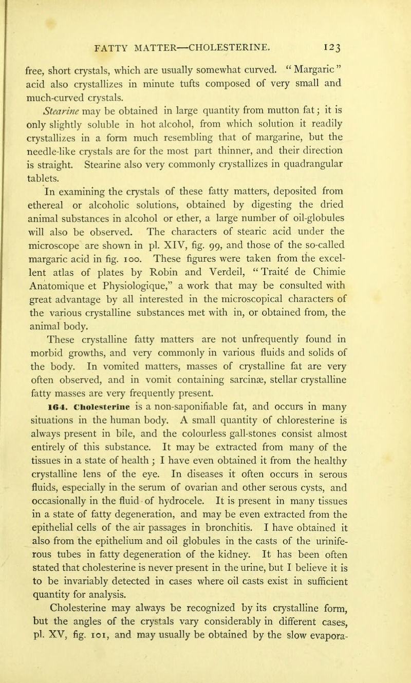 free, short crystals, which are usually somewhat curved. “ Margaric ” acid also crystallizes in minute tufts composed of very small and much-curved crystals. Stearine may be obtained in large quantity from mutton fat; it is only slightly soluble in hot alcohol, from which solution it readily crystallizes in a form much resembling that of margarine, but the needle-like crystals are for the most part thinner, and their direction is straight. Stearine also very commonly crystallizes in quadrangular tablets. In examining the crystals of these fatty matters, deposited from ethereal or alcoholic solutions, obtained by digesting the dried animal substances in alcohol or ether, a large number of oil-globules will also be observed. The characters of stearic acid under the microscope are shown in pi. XIV, fig. 99, and those of the so-called margaric acid in fig. 100. These figures were taken from the excel- lent atlas of plates by Robin and Verdeil, “ Traite de Chimie Anatomique et Physiologique,” a work that may be consulted with great advantage by all interested in the microscopical characters of the various crystalline substances met with in, or obtained from, the animal body. These crystalline fatty matters are not unfrequently found in morbid growths, and very commonly in various fluids and solids of the body. In vomited matters, masses of crystalline fat are very often observed, and in vomit containing sarcinse, stellar crystalline fatty masses are veiy frequently present. 164. ciioiesterine is a non-saponifiable fat, and occurs in many situations in the human body. A small quantity of chloresterine is always present in bile, and the colourless gall-stones consist almost entirely of this substance. It may be extracted from many of the tissues in a state of health ; I have even obtained it from the healthy crystalline lens of the eye. In diseases it often occurs in serous fluids, especially in the serum of ovarian and other serous cysts, and occasionally in the fluid of hydrocele. It is present in many tissues in a state of fatty degeneration, and may be even extracted from the epithelial cells of the air passages in bronchitis. I have obtained it also from the epithelium and oil globules in the casts of the urinife- rous tubes in fatty degeneration of the kidney. It has been often stated that cholesterine is never present in the urine, but I believe it is to be invariably detected in cases where oil casts exist in sufficient quantity for analysis. Cholesterine may always be recognized by its crystalline form, but the angles of the crystals vary considerably in different cases, pi. XV, fig. 101, and may usually be obtained by the slow evapora-