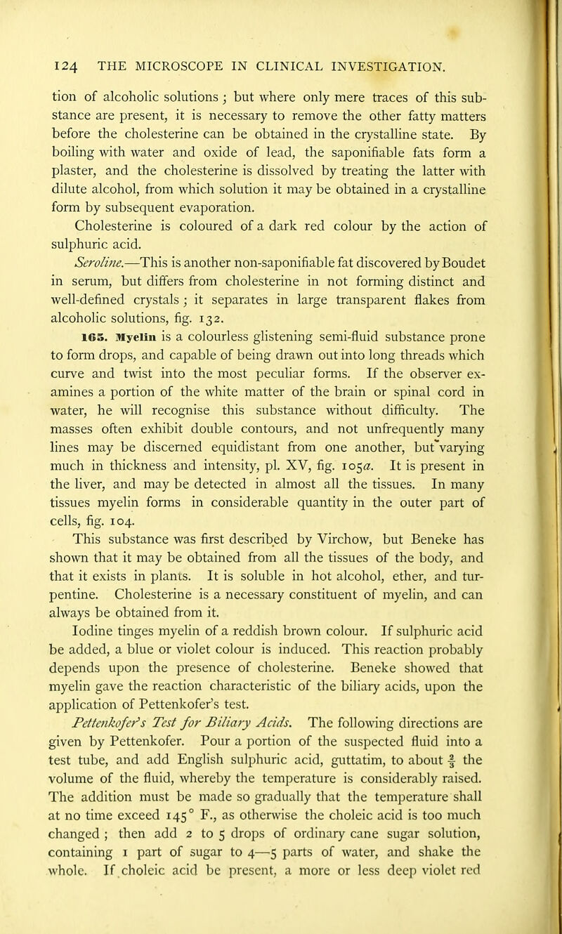 tion of alcoholic solutions ; but where only mere traces of this sub- stance are present, it is necessary to remove the other fatty matters before the cholesterine can be obtained in the crystalline state. By boiling with water and oxide of lead, the saponifiable fats form a plaster, and the cholesterine is dissolved by treating the latter with dilute alcohol, from which solution it may be obtained in a crystalline form by subsequent evaporation. Cholesterine is coloured of a dark red colour by the action of sulphuric acid. Seroline.—This is another non-saponifiable fat discovered byBoudet in serum, but differs from cholesterine in not forming distinct and well-defined crystals ; it separates in large transparent flakes from alcoholic solutions, fig. 132. 1G5. Myelin is a colourless glistening semi-fluid substance prone to form drops, and capable of being drawn out into long threads which curve and twist into the most peculiar forms. If the observer ex- amines a portion of the white matter of the brain or spinal cord in water, he will recognise this substance without difficulty. The masses often exhibit double contours, and not unfrequently many lines may be discerned equidistant from one another, but'varying much in thickness and intensity, pi. XV, fig. 105a:. It is present in the liver, and may be detected in almost all the tissues. In many tissues myelin forms in considerable quantity in the outer part of cells, fig. 104. This substance was first described by Virchow, but Beneke has shown that it may be obtained from all the tissues of the body, and that it exists in plants. It is soluble in hot alcohol, ether, and tur- pentine. Cholesterine is a necessary constituent of myelin, and can always be obtained from it. Iodine tinges myelin of a reddish brown colour. If sulphuric acid be added, a blue or violet colour is induced. This reaction probably depends upon the presence of cholesterine. Beneke showed that myelin gave the reaction characteristic of the biliary acids, upon the application of Pettenkofer’s test. Pettenkofer1 s Test for Biliary Acids. The following directions are given by Pettenkofer. Pour a portion of the suspected fluid into a test tube, and add English sulphuric acid, guttatim, to about the volume of the fluid, whereby the temperature is considerably raised. The addition must be made so gradually that the temperature shall at no time exceed 145° F., as otherwise the choleic acid is too much changed ; then add 2 to 5 drops of ordinary cane sugar solution, containing 1 part of sugar to 4—5 parts of water, and shake the whole. If choleic acid be present, a more or less deep violet red