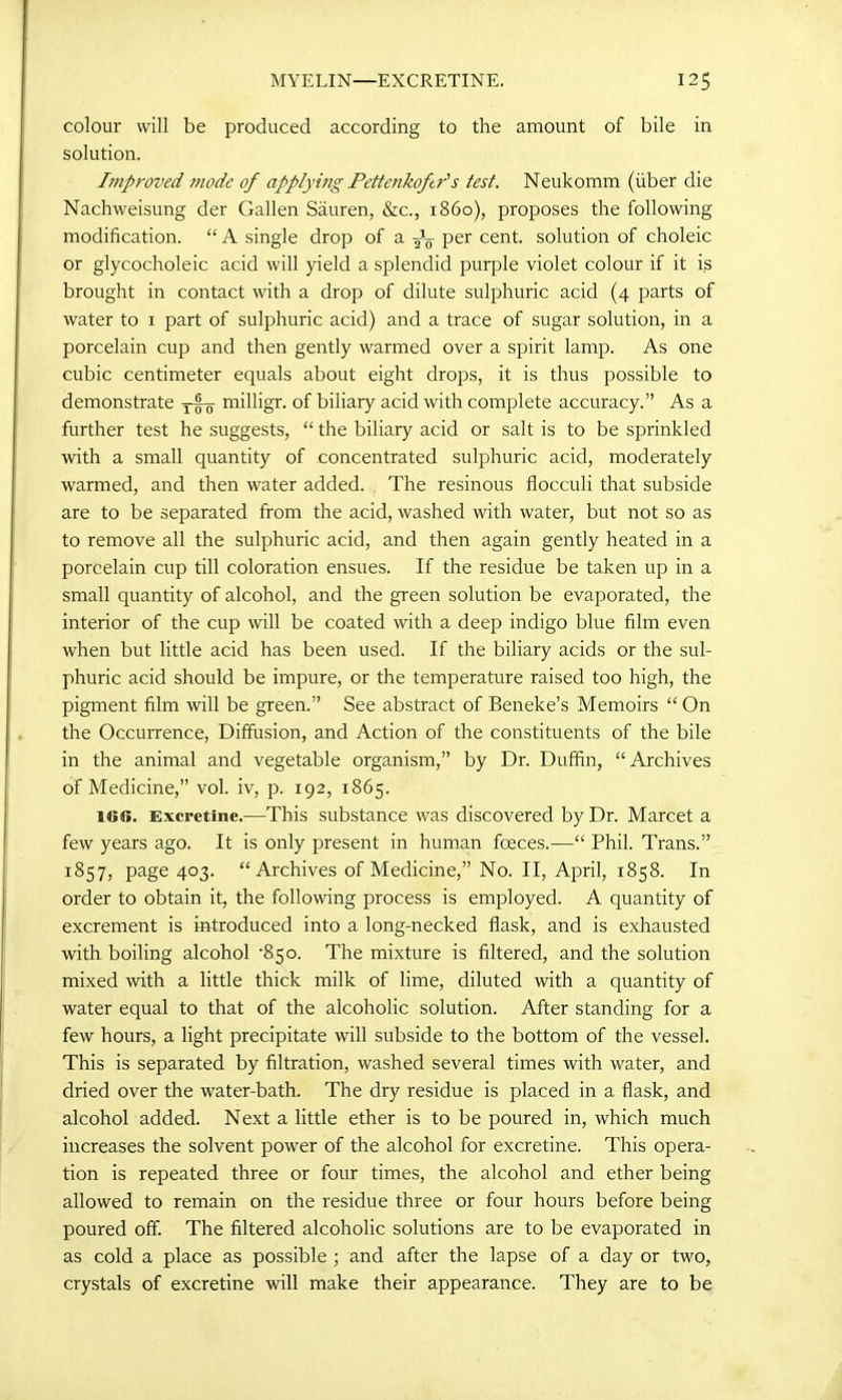 MYELIN—EXCRETINE. 12$ colour will be produced according to the amount of bile in solution. Improved mode of applying Pettenkoftr's test. Neukomm (fiber die Nachweisung der Gallen Sauren, &c., i860), proposes the following modification. “ A single drop of a per cent, solution of choleic or glycocholeic acid will yield a splendid purple violet colour if it is brought in contact with a drop of dilute sulphuric acid (4 parts of water to 1 part of sulphuric acid) and a trace of sugar solution, in a porcelain cup and then gently warmed over a spirit lamp. As one cubic centimeter equals about eight drops, it is thus possible to demonstrate milligr. of biliary acid with complete accuracy.” As a further test he suggests, “ the biliary acid or salt is to be sprinkled with a small quantity of concentrated sulphuric acid, moderately warmed, and then water added. The resinous flocculi that subside are to be separated from the acid, washed with water, but not so as to remove all the sulphuric acid, and then again gently heated in a porcelain cup till coloration ensues. If the residue be taken up in a small quantity of alcohol, and the green solution be evaporated, the interior of the cup will be coated with a deep indigo blue film even when but little acid has been used. If the biliary acids or the sul- phuric acid should be impure, or the temperature raised too high, the pigment film will be green.” See abstract of Beneke’s Memoirs “ On the Occurrence, Diffusion, and Action of the constituents of the bile in the animal and vegetable organism,” by Dr. Duffin, “Archives of Medicine,” vol. iv, p. 192, 1865. 160. Excretine.—This substance was discovered by Dr. Marcet a few years ago. It is only present in human foeces.—“ Phil. Trans.” 1857, page 403. “Archives of Medicine,” No. II, April, 1858. In order to obtain it, the following process is employed. A quantity of excrement is introduced into a long-necked flask, and is exhausted with boiling alcohol '850. The mixture is filtered, and the solution mixed with a little thick milk of lime, diluted with a quantity of water equal to that of the alcoholic solution. After standing for a few hours, a light precipitate will subside to the bottom of the vessel. This is separated by filtration, washed several times with water, and dried over the water-bath. The dry residue is placed in a flask, and alcohol added. Next a little ether is to be poured in, which much increases the solvent power of the alcohol for excretine. This opera- tion is repeated three or four times, the alcohol and ether being allowed to remain on the residue three or four hours before being poured off. The filtered alcoholic solutions are to be evaporated in as cold a place as possible ; and after the lapse of a day or two, crystals of excretine will make their appearance. They are to be