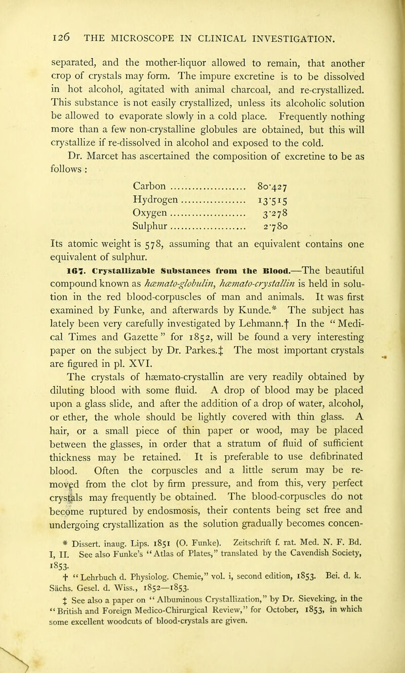 separated, and the mother-liquor allowed to remain, that another crop of crystals may form. The impure excretine is to be dissolved in hot alcohol, agitated with animal charcoal, and re-crystallized. This substance is not easily crystallized, unless its alcoholic solution be allowed to evaporate slowly in a cold place. Frequently nothing more than a few non-crystalline globules are obtained, but this will crystallize if re-dissolved in alcohol and exposed to the cold. Dr. Marcet has ascertained the composition of excretine to be as follows : Carbon Hydrogen 13'515 Oxygen 3'27& Sulphur Its atomic weight is 578, assuming that an equivalent contains one equivalent of sulphur. 161. Crystallizatole Substances front the Blood.—The beautiful compound known as hcemato-globulin, hcemato-crystallin is held in solu- tion in the red blood-corpuscles of man and animals. It was first examined by Funke, and afterwards by Kunde.* The subject has lately been very carefully investigated by Lehmann.f In the “ Medi- cal Times and Gazette” for 1852, will be found a very interesting paper on the subject by Dr. Parkes.J The most important crystals are figured in pi. XVI. The crystals of hsemato-crystallin are very readily obtained by diluting blood with some fluid. A drop of blood may be placed upon a glass slide, and after the addition of a drop of water, alcohol, or ether, the whole should be lightly covered with thin glass. A hair, or a small piece of thin paper or wood, may be placed between the glasses, in order that a stratum of fluid of sufficient thickness may be retained. It is preferable to use defibrinated blood. Often the corpuscles and a little serum may be re- moved from the clot by firm pressure, and from this, very perfect crystals may frequently be obtained. The blood-corpuscles do not become ruptured by endosmosis, their contents being set free and undergoing crystallization as the solution gradually becomes concen- * Dissert, inaug. Lips. 1851 (O. Funke). Zeitschrift f. rat. Med. N. F. Bd. I, II. See also Funke’s “Atlas of Plates,” translated by the Cavendish Society, 1853. t “ Lehrbuch d. Physiolog. Chemie,” vol. i, second edition, 1853. Bei. d. k. Sachs. Gesel. d. Wiss., 1852—1853. X See also a paper on “ Albuminous Crystallization,” by Dr. Sieveking, in the “ British and Foreign Medico-Chirurgical Review,” for October, 1853, in which some excellent woodcuts of blood-crystals are given.