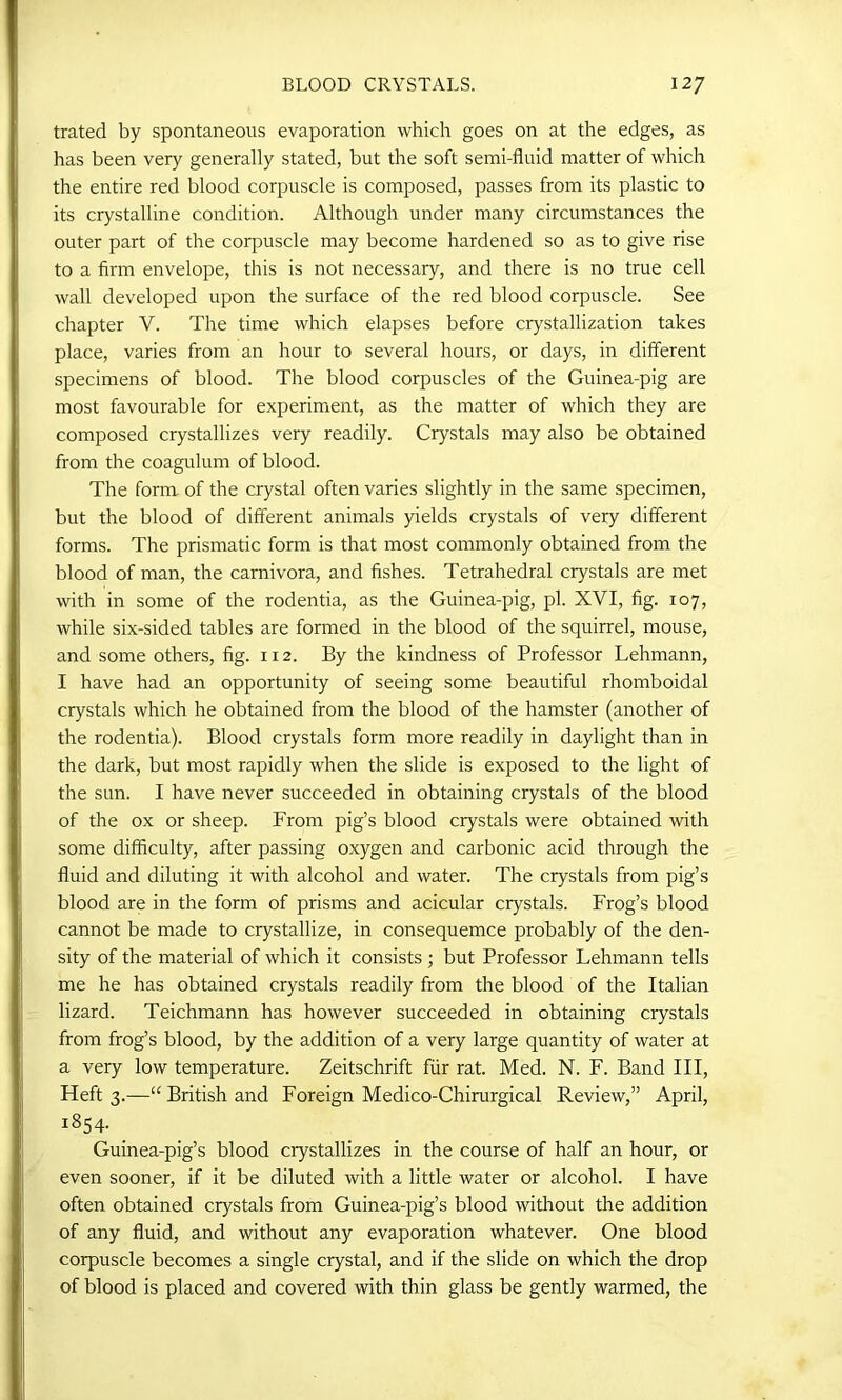trated by spontaneous evaporation which goes on at the edges, as has been very generally stated, but the soft semi-fluid matter of which the entire red blood corpuscle is composed, passes from its plastic to its crystalline condition. Although under many circumstances the outer part of the corpuscle may become hardened so as to give rise to a firm envelope, this is not necessary, and there is no true cell wall developed upon the surface of the red blood corpuscle. See chapter V. The time which elapses before crystallization takes place, varies from an hour to several hours, or days, in different specimens of blood. The blood corpuscles of the Guinea-pig are most favourable for experiment, as the matter of which they are composed crystallizes very readily. Crystals may also be obtained from the coagulum of blood. The form of the crystal often varies slightly in the same specimen, but the blood of different animals yields crystals of very different forms. The prismatic form is that most commonly obtained from the blood of man, the carnivora, and fishes. Tetrahedral crystals are met with in some of the rodentia, as the Guinea-pig, pi. XVI, fig. 107, while six-sided tables are formed in the blood of the squirrel, mouse, and some others, fig. 112. By the kindness of Professor Lehmann, I have had an opportunity of seeing some beautiful rhomboidal crystals which he obtained from the blood of the hamster (another of the rodentia). Blood crystals form more readily in daylight than in the dark, but most rapidly when the slide is exposed to the light of the sun. I have never succeeded in obtaining crystals of the blood of the ox or sheep. From pig’s blood crystals were obtained with some difficulty, after passing oxygen and carbonic acid through the fluid and diluting it with alcohol and water. The crystals from pig’s blood are in the form of prisms and acicular crystals. Frog’s blood cannot be made to crystallize, in consequemce probably of the den- sity of the material of which it consists ; but Professor Lehmann tells me he has obtained crystals readily from the blood of the Italian lizard. Teichmann has however succeeded in obtaining crystals from frog’s blood, by the addition of a very large quantity of water at a very low temperature. Zeitschrift fur rat. Med. N. F. Band III, Heft 3.—“ British and Foreign Medico-Chirurgical Review,” April, 1854. Guinea-pig’s blood crystallizes in the course of half an hour, or even sooner, if it be diluted with a little water or alcohol. I have often obtained crystals from Guinea-pig’s blood without the addition of any fluid, and without any evaporation whatever. One blood corpuscle becomes a single crystal, and if the slide on which the drop of blood is placed and covered with thin glass be gently warmed, the
