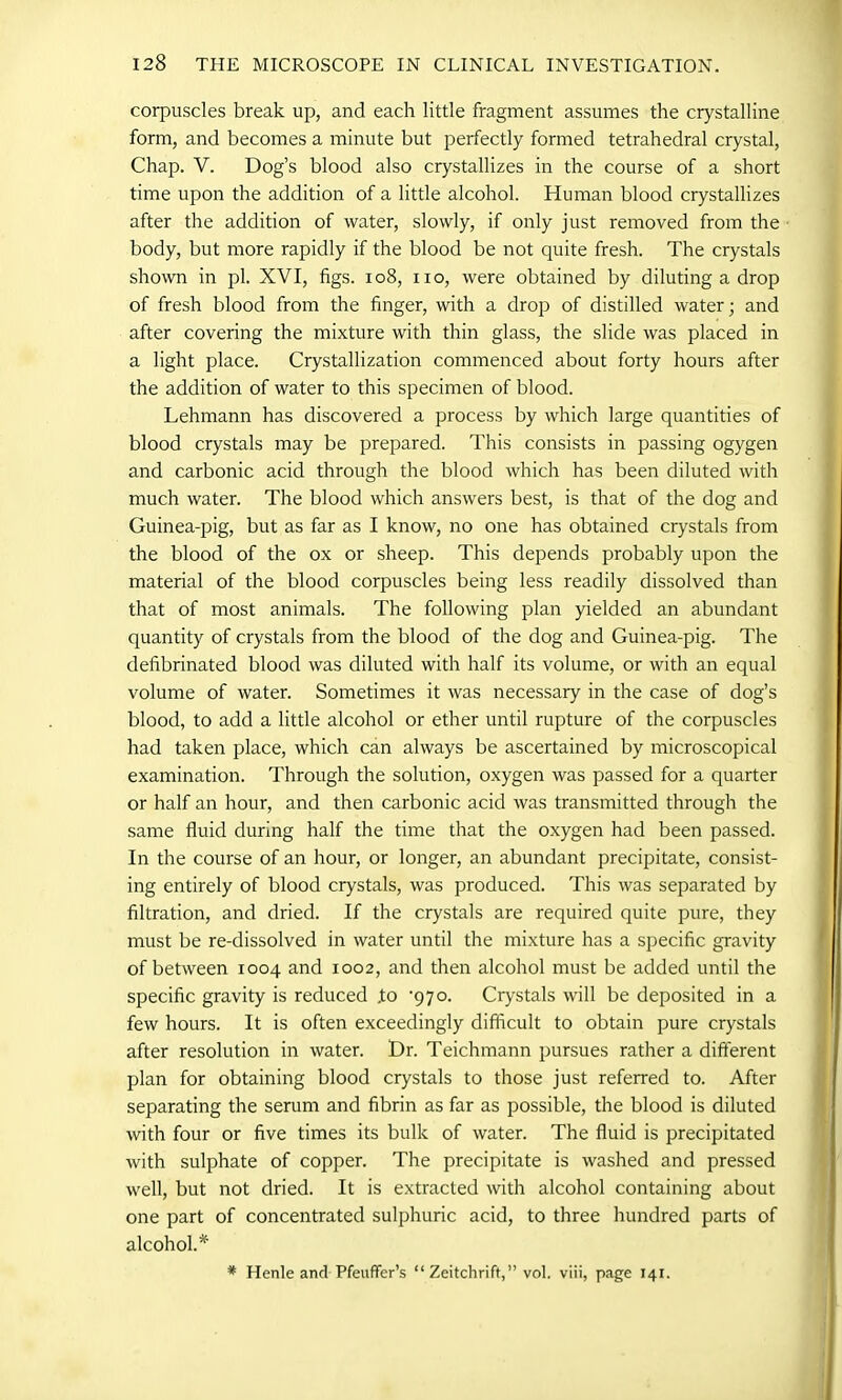 corpuscles break up, and each little fragment assumes the crystalline form, and becomes a minute but perfectly formed tetrahedral crystal, Chap. V. Dog’s blood also crystallizes in the course of a short time upon the addition of a little alcohol. Human blood crystallizes after the addition of water, slowly, if only just removed from the body, but more rapidly if the blood be not quite fresh. The crystals shown in pi. XVI, figs. 108, no, were obtained by diluting a drop of fresh blood from the finger, with a drop of distilled water; and after covering the mixture with thin glass, the slide was placed in a light place. Crystallization commenced about forty hours after the addition of water to this specimen of blood. Lehmann has discovered a process by which large quantities of blood crystals may be prepared. This consists in passing ogygen and carbonic acid through the blood which has been diluted with much water. The blood which answers best, is that of the dog and Guinea-pig, but as far as I know, no one has obtained crystals from the blood of the ox or sheep. This depends probably upon the material of the blood corpuscles being less readily dissolved than that of most animals. The following plan yielded an abundant quantity of crystals from the blood of the dog and Guinea-pig. The defibrinated blood was diluted with half its volume, or with an equal volume of water. Sometimes it was necessary in the case of dog’s blood, to add a little alcohol or ether until rupture of the corpuscles had taken place, which can always be ascertained by microscopical examination. Through the solution, oxygen was passed for a quarter or half an hour, and then carbonic acid was transmitted through the same fluid during half the time that the oxygen had been passed. In the course of an hour, or longer, an abundant precipitate, consist- ing entirely of blood crystals, was produced. This was separated by filtration, and dried. If the crystals are required quite pure, they must be re-dissolved in water until the mixture has a specific gravity of between 1004 and 1002, and then alcohol must be added until the specific gravity is reduced .to '970. Crystals will be deposited in a few hours. It is often exceedingly difficult to obtain pure crystals after resolution in water. Dr. Teichmann pursues rather a different plan for obtaining blood crystals to those just referred to. After separating the serum and fibrin as far as possible, the blood is diluted with four or five times its bulk of water. The fluid is precipitated with sulphate of copper. The precipitate is washed and pressed well, but not dried. It is extracted with alcohol containing about one part of concentrated sulphuric acid, to three hundred parts of alcohol.* * Henle and PfeufFer’s “ Zeitchrift,” vol. viii, page 141.