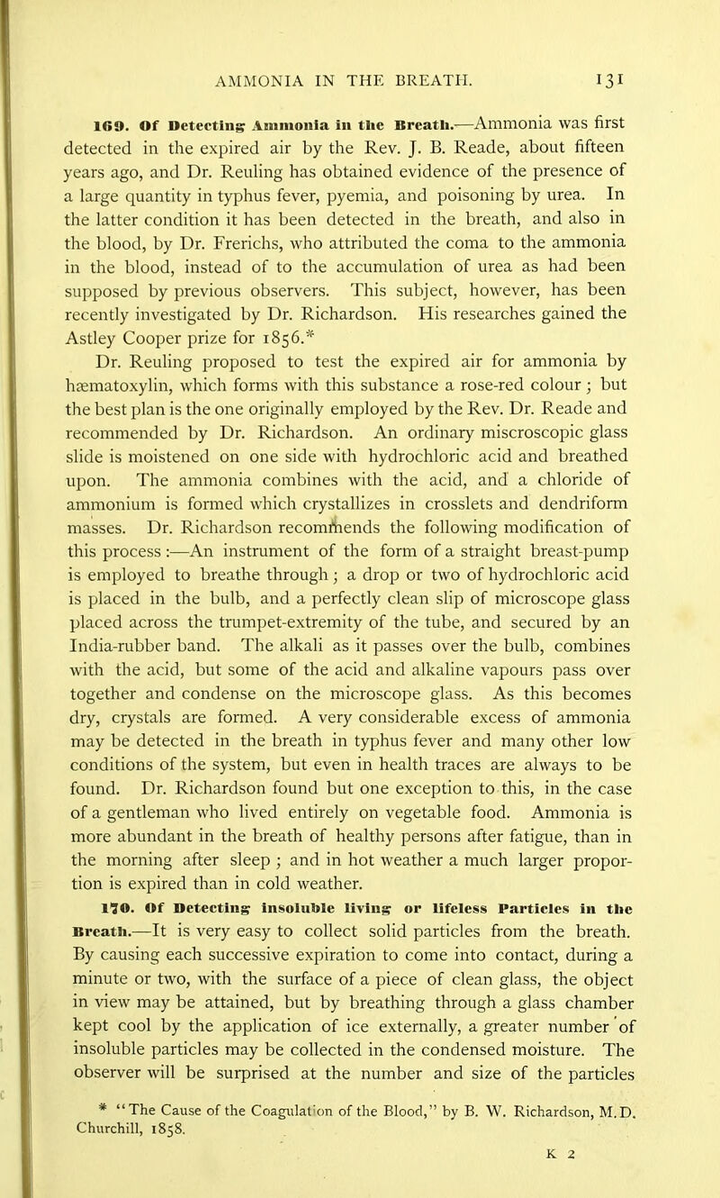 160. Of Detecting Ammonia in the Breath.'—Ammonia was first detected in the expired air by the Rev. J. B. Reade, about fifteen years ago, and Dr. Reuling has obtained evidence of the presence of a large quantity in typhus fever, pyemia, and poisoning by urea. In the latter condition it has been detected in the breath, and also in the blood, by Dr. Frerichs, who attributed the coma to the ammonia in the blood, instead of to the accumulation of urea as had been supposed by previous observers. This subject, however, has been recently investigated by Dr. Richardson. His researches gained the Astley Cooper prize for 1856.* Dr. Reuling proposed to test the expired air for ammonia by hematoxylin, which forms with this substance a rose-red colour; but the best plan is the one originally employed by the Rev. Dr. Reade and recommended by Dr. Richardson. An ordinary miscroscopic glass slide is moistened on one side with hydrochloric acid and breathed upon. The ammonia combines with the acid, and a chloride of ammonium is formed which crystallizes in crosslets and dendriform masses. Dr. Richardson recommends the following modification of this process :—An instrument of the form of a straight breast-pump is employed to breathe through; a drop or two of hydrochloric acid is placed in the bulb, and a perfectly clean slip of microscope glass placed across the trumpet-extremity of the tube, and secured by an India-rubber band. The alkali as it passes over the bulb, combines with the acid, but some of the acid and alkaline vapours pass over together and condense on the microscope glass. As this becomes dry, crystals are formed. A very considerable excess of ammonia may be detected in the breath in typhus fever and many other low conditions of the system, but even in health traces are always to be found. Dr. Richardson found but one exception to this, in the case of a gentleman who lived entirely on vegetable food. Ammonia is more abundant in the breath of healthy persons after fatigue, than in the morning after sleep ; and in hot weather a much larger propor- tion is expired than in cold weather. 1^0. Of Detecting insoluble living or lifeless Particles in the Breath.—It is very easy to collect solid particles from the breath. By causing each successive expiration to come into contact, during a minute or two, with the surface of a piece of clean glass, the object in view may be attained, but by breathing through a glass chamber kept cool by the application of ice externally, a greater number of insoluble particles may be collected in the condensed moisture. The observer will be surprised at the number and size of the particles # “The Cause of the Coagulation of the Blood,” by B. W. Richardson, M.D. Churchill, 1858. K 2