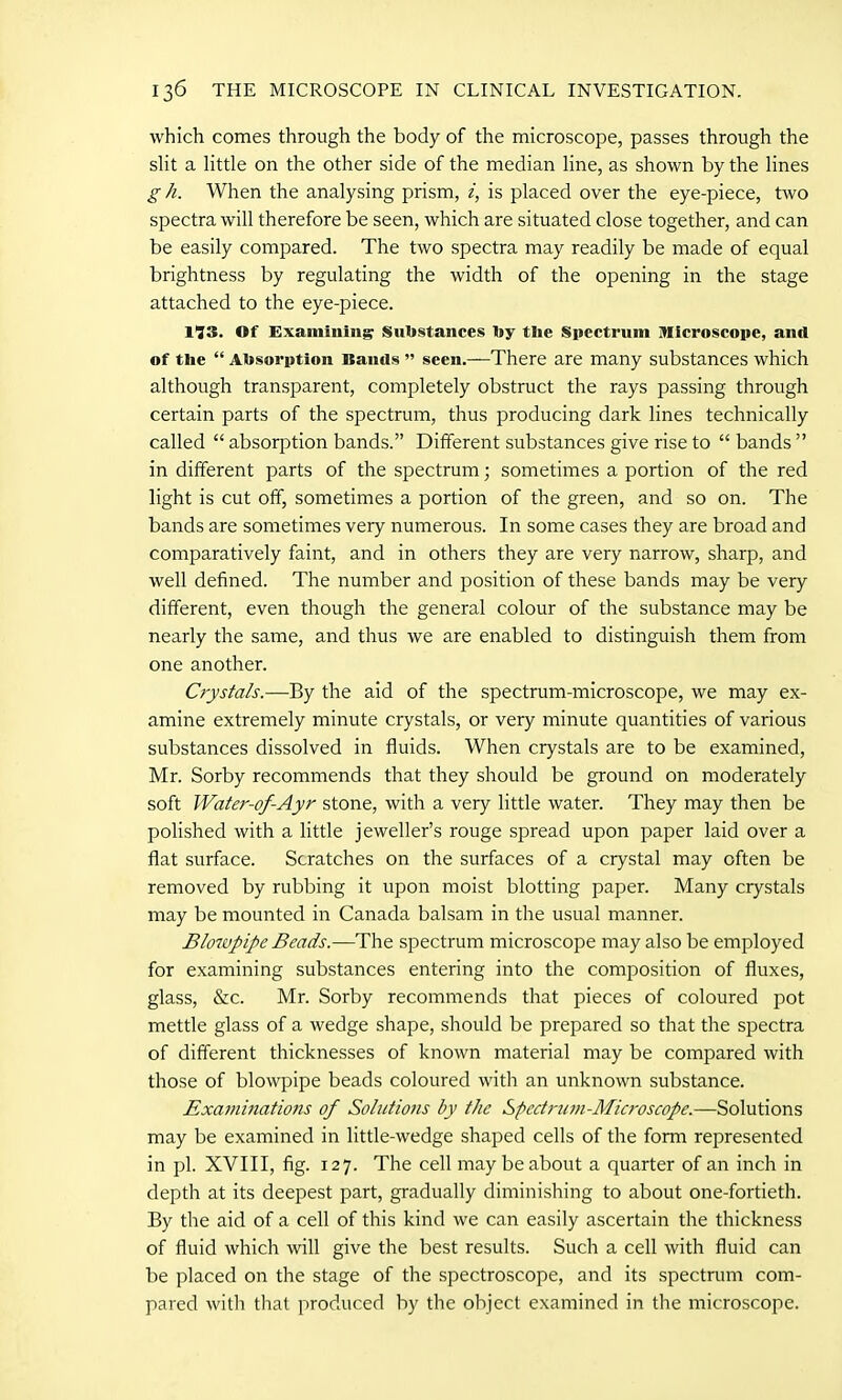 which comes through the body of the microscope, passes through the slit a little on the other side of the median line, as shown by the lines g h. When the analysing prism, i, is placed over the eye-piece, two spectra will therefore be seen, which are situated close together, and can be easily compared. The two spectra may readily be made of equal brightness by regulating the width of the opening in the stage attached to the eye-piece. 113. Of Examining Substances by the Spectrum microscope, and of the “ Absorption Bands ” seen.—There are many substances which although transparent, completely obstruct the rays passing through certain parts of the spectrum, thus producing dark lines technically called “ absorption bands.” Different substances give rise to “ bands ” in different parts of the spectrum; sometimes a portion of the red light is cut off, sometimes a portion of the green, and so on. The bands are sometimes very numerous. In some cases they are broad and comparatively faint, and in others they are very narrow, sharp, and well defined. The number and position of these bands may be very different, even though the general colour of the substance may be nearly the same, and thus we are enabled to distinguish them from one another. Crystals.—By the aid of the spectrum-microscope, we may ex- amine extremely minute crystals, or very minute quantities of various substances dissolved in fluids. When crystals are to be examined, Mr. Sorby recommends that they should be ground on moderately soft IVater-of-Ayr stone, with a very little water. They may then be polished with a little jeweller’s rouge spread upon paper laid over a flat surface. Scratches on the surfaces of a crystal may often be removed by rubbing it upon moist blotting paper. Many crystals may be mounted in Canada balsam in the usual manner. Blowpipe Beads.—The spectrum microscope may also be employed for examining substances entering into the composition of fluxes, glass, &c. Mr. Sorby recommends that pieces of coloured pot mettle glass of a wedge shape, should be prepared so that the spectra of different thicknesses of known material may be compared with those of blowpipe beads coloured with an unknown substance. Examinations of Solutions by the Spectrum-Microscope.—Solutions may be examined in little-wedge shaped cells of the form represented in pi. XVIII, fig. 127. The cell may be about a quarter of an inch in depth at its deepest part, gradually diminishing to about one-fortieth. By the aid of a cell of this kind we can easily ascertain the thickness of fluid which will give the best results. Such a cell with fluid can be placed on the stage of the spectroscope, and its spectrum com- pared with that produced by the object examined in the microscope.