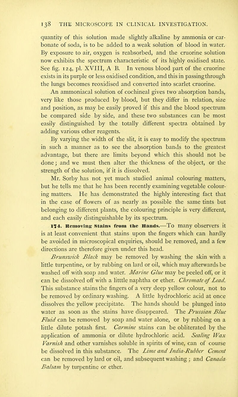 quantity of this solution made slightly alkaline by ammonia or car- bonate of soda, is to be added to a weak solution of blood in water. By exposure to air, oxygen is reabsorbed, and the cruorine solution now exhibits the spectrum characteristic of its highly oxidised state. See fig. 124, pi. XVIII, A B. In venous blood part of the cruorine exists in its purple or less oxidised condition, and this in passing through the lungs becomes reoxidised and converted into scarlet cruorine. An ammoniacal solution of cochineal gives two absorption bands, very like those produced by blood, but they differ in relation, size and position, as may be easily proved if this and the blood spectrum be compared side by side, and these two substances can be most easily distinguished by the totally different spectra obtained by adding various other reagents. By varying the width of the slit, it is easy to modify the spectrum in such a manner as to see the absorption bands to the greatest advantage, but there are limits beyond which this should not be done; and we must then alter the thickness of the object, or the strength of the solution, if it is dissolved. Mr. Sorby has not yet much studied animal colouring matters, but he tells me that he has been recently examining vegetable colour- ing matters. He has demonstrated the highly interesting fact that in the case of flowers of as nearly as possible the same tints but belonging to different plants, the colouring principle is very different, and each easily distinguishable by its spectrum. 1'34. Removing Stains from tlic Hands.—To many observers it is at least convenient that stains upon the fingers which can hardly be avoided in microscopical enquiries, should be removed, and a few directions are therefore given under this head. Brunswick Black may be removed by washing the skin with a little turpentine, or by rubbing on lard or oil, which may afterwards be washed off with soap and water. Marine Glue may be peeled off, or it can be dissolved off with a litttle naphtha or ether. Chromate of Lead. This substance stains the fingers of a very deep yellow colour, not to be removed by ordinary washing. A little hydrochloric acid at once dissolves the yellow precipitate. The hands should be plunged into water as soon as the stains have disappeared. The Prussian Blue Fluid can be removed by soap and water alone, or by rubbing on a little dilute potash first. Carmine stains can be obliterated by the application of ammonia or dilute hydrochloric acid. Scaling Wax Varnish and other varnishes soluble in spirits of wine, can of course be dissolved in this substance. The Lime and Lndia-Ruhber Cement can be removed by lard or oil, and subsequent washing ; and Canada Balsam by turpentine or ether.