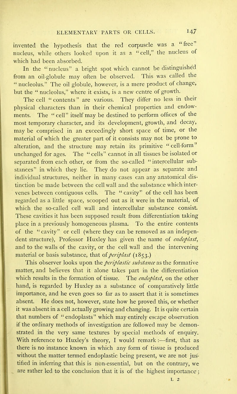 invented the hypothesis that the red corpuscle was a “ free nucleus, while others looked upon it as a “cell,” the nucleus of which had been absorbed. In the “nucleus” a bright spot which cannot be distinguished from an oil-globule may often be observed. This was called the “ nucleolus.” The oil globule, however, is a mere product of change, but the “ nucleolus,” where it exists, is a new centre of growth. The cell “ contents ” are various. They differ no less in their physical characters than in their chemical properties and endow- ments. The “cell” itself may be destined to perform offices of the most temporary character, and its development, growth, and decay, may be comprised in an exceedingly short space of time, or the material of which the greater part of it consists may not be prone to alteration, and the structure may retain its primitive “ cell-form ’ unchanged for ages. The “ cells” cannot in all tissues be isolated or separated from each other, or from the so-called “ intercellular sub- stances” in which they lie. They do not appear as separate and individual structures, neither in many cases can any anatomical dis- tinction be made between the cell wall and the substance which inter- venes between contiguous cells. The “ cavity” of the cell has been regarded as a little space, scooped out as it were in the material, of which the so-called cell wall and intercellular substance consist. These cavities it has been supposed result from differentiation taking place in a previously homogeneous plasma. To the entire contents of the “cavity” or cell (where they can be removed as an indepen- dent structure), Professor Huxley has given the name of endoplast, and to the walls of the cavity, or the cell wall and the intervening material or basis substance, that of periplast (1853.) This observer looks upon the periplastic substance as the formative matter, and believes that it alone takes part in the differentiation which results in the formation of tissue. The endoplast, on the other hand, is regarded by Huxley as a substance of comparatively little importance, and he even goes so far as to assert that it is sometimes absent. He does not, however, state how he proved this, or whether it was absent in a cell actually growing and changing. It is quite certain that numbers of “endoplasts” which may entirely escape observation if the ordinary methods of investigation are followed may be demon- strated in the very same textures by special methods of enquiry. With reference to Huxley’s theory, I would remark :—first, that as there is no instance known in which any form of tissue is produced without the matter termed endoplastic being present, we are not jus- tified in inferring that this is non-essential, but on the contrary, we are rather led to the conclusion that it is of the highest importance: l 2