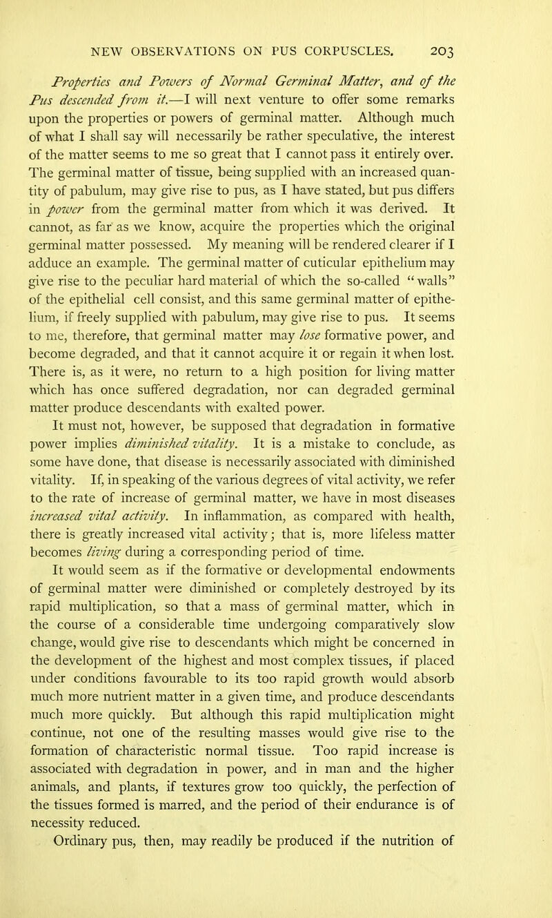 Properties and Powers of Normal Germinal Matter, and of the Pus descended from it.—I will next venture to offer some remarks upon the properties or powers of germinal matter. Although much of what I shall say will necessarily be rather speculative, the interest of the matter seems to me so great that I cannot pass it entirely over. The germinal matter of tissue, being supplied with an increased quan- tity of pabulum, may give rise to pus, as I have stated, but pus differs in potver from the germinal matter from which it was derived. It cannot, as far as we know, acquire the properties which the original germinal matter possessed. My meaning will be rendered clearer if I adduce an example. The germinal matter of cuticular epithelium may give rise to the peculiar hard material of which the so-called “walls” of the epithelial cell consist, and this same germinal matter of epithe- lium, if freely supplied with pabulum, may give rise to pus. It seems to me, therefore, that germinal matter may lose formative power, and become degraded, and that it cannot acquire it or regain it when lost. There is, as it were, no return to a high position for living matter which has once suffered degradation, nor can degraded germinal matter produce descendants with exalted power. It must not, however, be supposed that degradation in formative power implies diminished vitality. It is a mistake to conclude, as some have done, that disease is necessarily associated with diminished vitality. If, in speaking of the various degrees of vital activity, we refer to the rate of increase of germinal matter, we have in most diseases increased vital activity. In inflammation, as compared with health, there is greatly increased vital activity; that is, more lifeless matter becomes living during a corresponding period of time. It would seem as if the formative or developmental endowments of germinal matter were diminished or completely destroyed by its rapid multiplication, so that a mass of germinal matter, which in the course of a considerable time undergoing comparatively slow change, would give rise to descendants which might be concerned in the development of the highest and most complex tissues, if placed under conditions favourable to its too rapid growth would absorb much more nutrient matter in a given time, and produce descendants much more quickly. But although this rapid multiplication might continue, not one of the resulting masses would give rise to the formation of characteristic normal tissue. Too rapid increase is associated with degradation in power, and in man and the higher animals, and plants, if textures grow too quickly, the perfection of the tissues formed is marred, and the period of their endurance is of necessity reduced. Ordinary pus, then, may readily be produced if the nutrition of