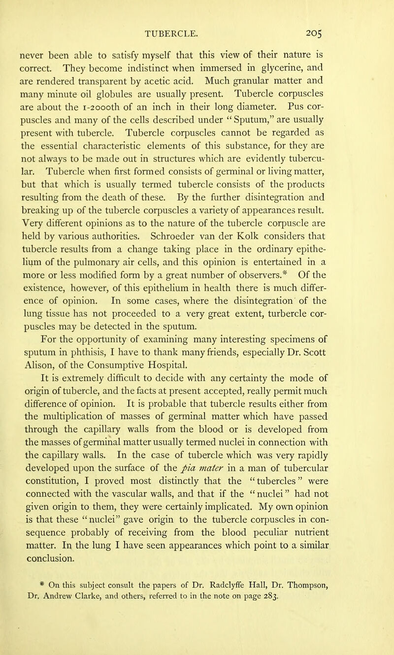 never been able to satisfy myself that this view of their nature is correct. They become indistinct when immersed in glycerine, and are rendered transparent by acetic acid. Much granular matter and many minute oil globules are usually present. Tubercle corpuscles are about the i-20ooth of an inch in their long diameter. Pus cor- puscles and many of the cells described under “ Sputum,” are usually present with tubercle. Tubercle corpuscles cannot be regarded as the essential characteristic elements of this substance, for they are not always to be made out in structures which are evidently tubercu- lar. Tubercle when first formed consists of germinal or living matter, but that which is usually termed tubercle consists of the products resulting from the death of these. By the further disintegration and breaking up of the tubercle corpuscles a variety of appearances result. Very different opinions as to the nature of the tubercle corpuscle are held by various authorities. Schroeder van der Kolk considers that tubercle results from a change taking place in the ordinary epithe- lium of the pulmonary air cells, and this opinion is entertained in a more or less modified form by a great number of observers.'*1 Of the existence, however, of this epithelium in health there is much differ- ence of opinion. In some cases, where the disintegration of the lung tissue has not proceeded to a very great extent, turbercle cor- puscles may be detected in the sputum. For the opportunity of examining many interesting specimens of sputum in phthisis, I have to thank many friends, especially Dr. Scott Alison, of the Consumptive Hospital. It is extremely difficult to decide with any certainty the mode of origin of tubercle, and the facts at present accepted, really permit much difference of opinion. It is probable that tubercle results either from the multiplication of masses of germinal matter which have passed through the capillary walls from the blood or is developed from the masses of germinal matter usually termed nuclei in connection with the capillary walls. In the case of tubercle which was very rapidly developed upon the surface of the pia mater in a man of tubercular constitution, I proved most distinctly that the “ tubercles ” were connected with the vascular walls, and that if the “ nuclei ” had not given origin to them, they were certainly implicated. My own opinion is that these “nuclei” gave origin to the tubercle corpuscles in con- sequence probably of receiving from the blood peculiar nutrient matter. In the lung I have seen appearances which point to a similar conclusion. * On this subject consult the papers of Dr. Radclyffe Hall, Dr. Thompson, Dr, Andrew Clarke, and others, referred to in the note on page 283.
