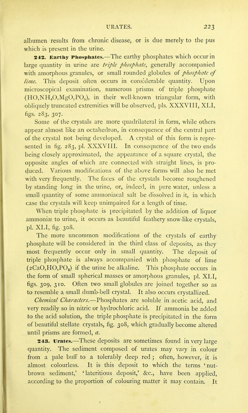 albumen results from chronic disease, or is due merely to the pus which is present in the urine. 242. Earthy Phosphates.—The earthy phosphates which occur in large quantity in urine are triple phosphate, generally accompanied with amorphous granules, or small rounded globules of phosphate of lime. This deposit often occurs in considerable quantity. Upon microscopical examination, numerous prisms of triple phosphate (H0,NIT40,Mg0,P05), in their well-known triangular form, with obliquely truncated extremities will be observed, pis. XXXVIII, XLI, figs- 283, 307. Some of the crystals are more quadrilateral in form, while others appear almost like an octahedron, in consequence of the central part of the crystal not being developed. A crystal of this form is repre- sented in fig. 283, pi. XXXVIII. In consequence of the two ends being closely approximated, the appearance of a square crystal, the opposite angles of which are connected with straight lines, is pro- duced. Various modifications of tire above forms will also be met with very frequently. The faces of the crystals become roughened by standing long in the urine, or, indeed, in pure water, unless a small quantity of some ammoniacal salt be dissolved in it, in which case the crystals will keep unimpaired for a length of time. When triple phosphate is precipitated by the addition of liquor ammonise to urine, it occurs as beautiful feathery snow-like crystals, pi. XLI, fig. 308. The more uncommon modifications of the crystals of earthy phosphate will be considered in the third class of deposits, as they most frequently occur only in small quantity. The deposit of triple phosphate is always accompanied with phosphate of lime (2Ca0,H0,P05) if the urine be alkaline. This phosphate occurs in the form of small spherical masses or amorphous granules, pi. XLI, figs. 309, 310. Often two small globules are joined together so as to resemble a small dumb-bell crystal. It also occurs crystallized. Chemical Characters— Phosphates are soluble in acetic acid, and very readily so in nitric or hydrochloric acid. If ammonia be added to the acid solution, the triple phosphate is precipitated in the form of beautiful stellate crystals, fig. 308, which gradually become altered until prisms are formed, a. 243. Urates.—These deposits are sometimes found in very large quantity. The sediment composed of urates may vary in colour from a pale buff to a tolerably deep red; often, however, it is almost colourless. It is this deposit to which the terms ‘nut- brown sediment,’ ‘lateritious deposit,’ &c., have been applied, according to the proportion of colouring matter it may contain. It