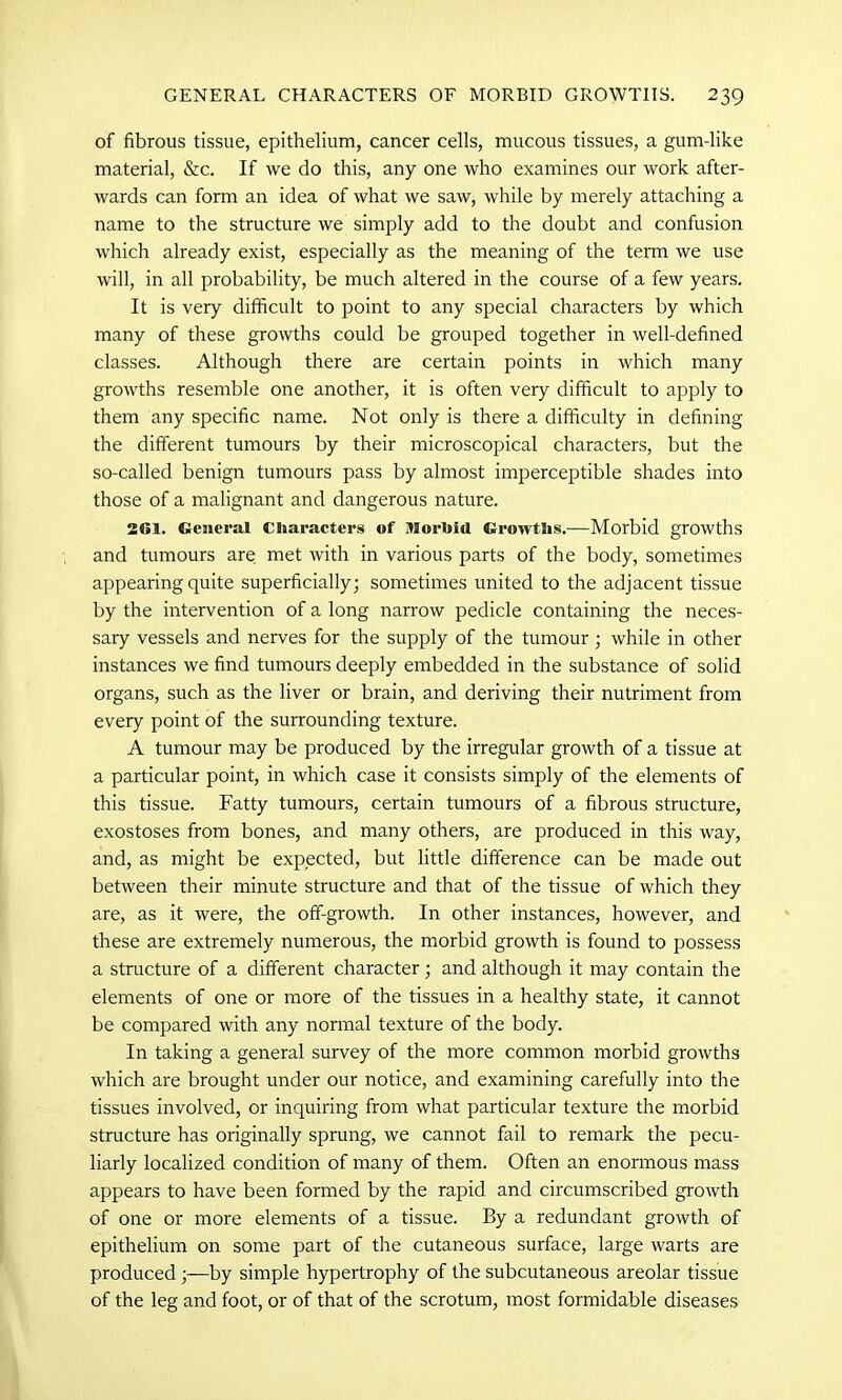 of fibrous tissue, epithelium, cancer cells, mucous tissues, a gum-like material, &c. If we do this, any one who examines our work after- wards can form an idea of what we saw, while by merely attaching a name to the structure we simply add to the doubt and confusion which already exist, especially as the meaning of the term we use will, in all probability, be much altered in the course of a few years. It is very difficult to point to any special characters by which many of these growths could be grouped together in well-defined classes. Although there are certain points in which many growths resemble one another, it is often very difficult to apply to them any specific name. Not only is there a difficulty in defining the different tumours by their microscopical characters, but the so-called benign tumours pass by almost imperceptible shades into those of a malignant and dangerous nature. 2<51. General Characters of Morbid Growths.—Morbid growths and tumours are met with in various parts of the body, sometimes appearing quite superficially; sometimes united to the adjacent tissue by the intervention of a long narrow pedicle containing the neces- sary vessels and nerves for the supply of the tumour ; while in other instances we find tumours deeply embedded in the substance of solid organs, such as the liver or brain, and deriving their nutriment from every point of the surrounding texture. A tumour may be produced by the irregular growth of a tissue at a particular point, in which case it consists simply of the elements of this tissue. Fatty tumours, certain tumours of a fibrous structure, exostoses from bones, and many others, are produced in this way, and, as might be expected, but little difference can be made out between their minute structure and that of the tissue of which they are, as it were, the off-growth. In other instances, however, and these are extremely numerous, the morbid growth is found to possess a structure of a different character; and although it may contain the elements of one or more of the tissues in a healthy state, it cannot be compared with any normal texture of the body. In taking a general survey of the more common morbid growths which are brought under our notice, and examining carefully into the tissues involved, or inquiring from what particular texture the morbid structure has originally sprung, we cannot fail to remark the pecu- liarly localized condition of many of them. Often an enormous mass appears to have been formed by the rapid and circumscribed growth of one or more elements of a tissue. By a redundant growth of epithelium on some part of the cutaneous surface, large warts are produced;—by simple hypertrophy of the subcutaneous areolar tissue of the leg and foot, or of that of the scrotum, most formidable diseases