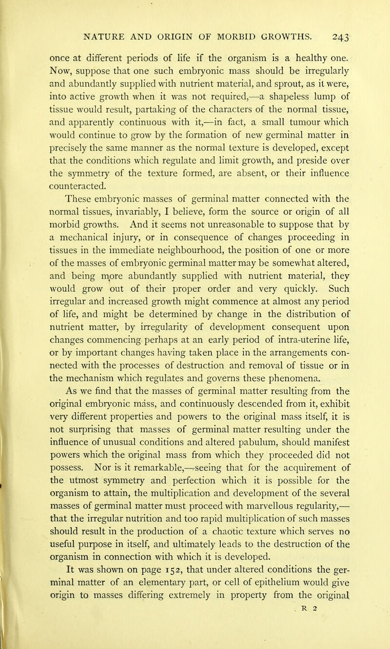 once at different periods of life if the organism is a healthy one. Now, suppose that one such embryonic mass should be irregularly and abundantly supplied with nutrient material, and sprout, as it were, into active growth when it was not required,—a shapeless lump of tissue would result, partaking of the characters of the normal tissue, and apparently continuous with it,—in fact, a small tumour which would continue to grow by the formation of new germinal matter in precisely the same manner as the normal texture is developed, except that the conditions which regulate and limit growth, and preside over the symmetry of the texture formed, are absent, or their influence counteracted. These embryonic masses of germinal matter connected with the normal tissues, invariably, I believe, form the source or origin of all morbid growths. And it seems not unreasonable to suppose that by a mechanical injury, or in consequence of changes proceeding in tissues in the immediate neighbourhood, the position of one or more of the masses of embryonic germinal matter may be somewhat altered, and being more abundantly supplied with nutrient material, they would grow out of their proper order and very quickly. Such irregular and increased growth might commence at almost any period of life, and might be determined by change in the distribution of nutrient matter, by irregularity of development consequent upon changes commencing perhaps at an early period of intra-uterine life, or by important changes having taken place in the arrangements con- nected with the processes of destruction and removal of tissue or in the mechanism which regulates and governs these phenomena. As we find that the masses of germinal matter resulting from the original embryonic mass, and continuously descended from it, exhibit very different properties and powers to the original mass itself, it is not surprising that masses of germinal matter resulting under the influence of unusual conditions and altered pabulum, should manifest powers which the original mass from which they proceeded did not possess. Nor is it remarkable,—^seeing that for the acquirement of the utmost symmetry and perfection which it is possible for the organism to attain, the multiplication and development of the several masses of germinal matter must proceed with marvellous regularity,— that the irregular nutrition and too rapid multiplication of such masses should result in the production of a chaotic texture which serves no useful purpose in itself, and ultimately leads to the destruction of the organism in connection with which it is developed. It was shown on page 152, that under altered conditions the ger- minal matter of an elementary part, or cell of epithelium would give origin to masses differing extremely in property from the original R 2