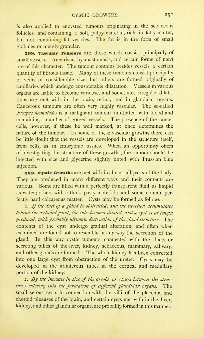 is also applied to encysted tumours originating in the sebaceous follicles, and containing a soft, pulpy material, rich in fatty matter, but not containing fat vesicles. The fat is in the form of small globules or merely granular. 208. Vascular Tumours are those which consist principally of small vessels. Aneurisms by anastomosis, and certain fonns of naevi are of this character. The tumour contains besides vessels a certain quantity of fibrous tissue. Many of these tumours consist principally of veins of considerable size, but others are formed originally of capillaries which undergo considerable dilatation. Vessels in various organs are liable to become varicose, and sometimes irregular dilata- tions are met with in the brain, retina, and in glandular organs. Cancerous tumours are often very highly vascular. The so-called Fungus hamatodes is a malignant tumour infiltrated with blood and containing a number of gorged vessels. The presence of the cancer cells, however, if these be well marked, at once determines the mature of the tumour. In some of these vascular growths there can be little doubt that the vessels are developed in the structure itself, from cells, as in embryonic tissues. When an opportunity offers of investigating the structure of these growths, the tumour should be injected with size and glycerine slightly tinted with Prussian blue injection. 26». Cystic Growths are met with in almost all parts of the body. They are produced in many different ways and their contents are various. Some are filled with a perfectly transparent fluid as limpid as water; others with a thick pasty material; and some contain per- fectly hard calcareous matter. Cysts may be formed as follows :— 1. If the duct of a gland be obstructed, and the secretion accumulates behitid the occluded point, the tube becomes dilated, and a cyst is at length produced, with probably ultimate destruction of the gland structure. The contents of the cyst undergo gradual alteration, and often when examined are found not to resemble in any way the secretion of the gland. In this way cystic tumours connected with the ducts or secreting tubes of the liver, kidney, sebaceous, mammary, salivary, and other glands are formed. The whole kidney has been converted into one large cyst from obstruction of the ureter. Cysts may be developed in the uriniferous tubes in the cortical and medullary portion of the kidney. 2. By the increase in size of the areolce or spaces between the struc- tures e7itering itito the formation of different glandular organs. The small serous cysts in connection with the villi of the placenta, and choroid plexuses of the brain, and certain cysts met with in the liver, kidney, and other glandular organs, are probably formed in this manner.