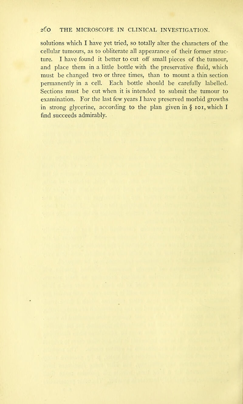 solutions which I have yet tried, so totally alter the characters of the cellular tumours, as to obliterate all appearance of their former struc- ture. I have found it better to cut off small pieces of the tumour, and place them in a little bottle with the preservative fluid, which must be changed two or three times, than to mount a thin section permanently in a cell. Each bottle should be carefully labelled. Sections must be cut when it is intended to submit the tumour to examination. For the last few years I have preserved morbid growths in strong glycerine, according to the plan given in § ioi,whichI find succeeds admirably.