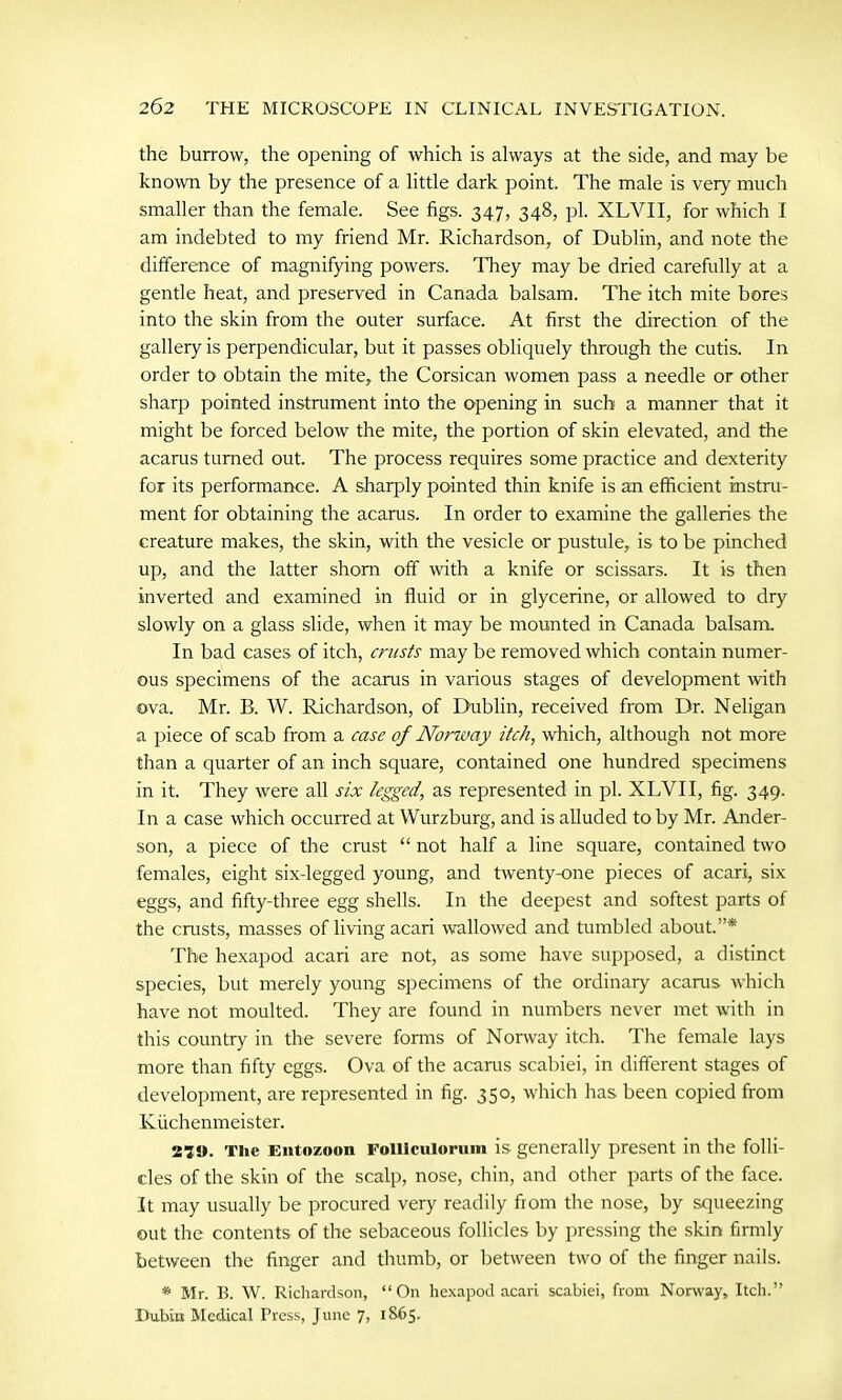 the burrow, the opening of which is always at the side, and may be known by the presence of a little dark point. The male is very much smaller than the female. See figs. 347, 348, pi. XLVII, for which I am indebted to my friend Mr. Richardson, of Dublin, and note the difference of magnifying powers. They may be dried carefully at a gentle heat, and preserved in Canada balsam. The itch mite bores into the skin from the outer surface. At first the direction of the gallery is perpendicular, but it passes obliquely through the cutis. In order to obtain the mite, the Corsican women pass a needle or other sharp pointed instrument into the opening in such a manner that it might be forced below the mite, the portion of skin elevated, and the acarus turned out. The process requires some practice and dexterity for its performance. A sharply pointed thin knife is an efficient instru- ment for obtaining the acarus. In order to examine the galleries the creature makes, the skin, with the vesicle or pustule, is to be pinched up, and the latter shorn off with a knife or scissars. It is then inverted and examined in fluid or in glycerine, or allowed to dry slowly on a glass slide, when it may be mounted in Canada balsam. In bad cases of itch, crusts may be removed which contain numer- ous specimens of the acarus in various stages of development with ova. Mr. R. W. Richardson, of Dublin, received from Dr. Neligan a piece of scab from a case of Norway itch, which, although not more than a quarter of an inch square, contained one hundred specimens in it. They were all six legged, as represented in pi. XLVII, fig. 349. In a case which occurred at Wurzburg, and is alluded toby Mr. Ander- son, a piece of the crust “ not half a line square, contained two females, eight six-legged young, and twenty-one pieces of acari, six eggs, and fifty-three egg shells. In the deepest and softest parts of the crusts, masses of living acari wallowed and tumbled about.”* The hexapod acari are not, as some have supposed, a distinct species, but merely young specimens of the ordinary acarus which have not moulted. They are found in numbers never met with in this country in the severe forms of Norway itch. The female lays more than fifty eggs. Ova of the acarus scabiei, in different stages of development, are represented in fig. 350, which has been copied from Kuchenmeister. 210. The Entozoon FolUculorum is generally present in the folli- cles of the skin of the scalp, nose, chin, and other parts of the face. It may usually be procured very readily from the nose, by squeezing out the contents of the sebaceous follicles by pressing the skin firmly between the finger and thumb, or between two of the finger nails. * Mr. B. W. Richardson, “On hexapod acari scabiei, from Norway, Itch.” Bubin Medical Tress, June 7, 1865.