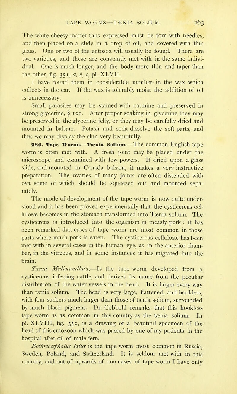 The white cheesy matter thus expressed must be torn with needles, and then placed on a slide in a drop of oil, and covered with thin glass. One or two of the entozoa will usually be found. There are two varieties, and these are constantly met with in the same indivi- dual. One is much longer, and the body more thin and taper than the other, fig. 351, a, b, c, pi. XLVII. I have found them in considerable number in the wax which collects in the ear. If the wax is tolerably moist the addition of oil is unnecessary. Small parasites may be stained with carmine and preserved in strong glycerine, § toi. After proper soaking in glycerine they may be preserved in the glycerine jelly, or they may be carefully dried and mounted in balsam. Potash and soda dissolve the soft parts, and thus we may display the skin very beautifully. 280. Tape Worms—Taenia Solium.—The common English tape worm is often met with. A fresh joint may be placed under the microscope and examined with low powers. If dried upon a glass slide, and mounted in Canada balsam, it makes a very instructive preparation. The ovaries of many joints are often distended with ova some of which should be squeezed out and mounted sepa- rately. The mode of development of the tape worm is now quite under- stood and it has been proved experimentally that the cysticercus cel- lulosae becomes in the stomach transformed into Taenia solium. The cysticercus is introduced into the organism in measly pork : it has been remarked that cases of tape worm are most common in those parts where much pork is eaten. The cysticercus cellulosae has been met with in several cases in the human eye, as in the anterior cham- ber, in the vitreous, and in some instances it has migrated into the brain. Tania Mediocanellata,—Is the tape worm developed from a cysticercus infesting cattle, and derives its name from the peculiar distribution of the water vessels in the head. It is larger every way than taenia solium. The head is very large, flattened, and hookless, with four suckers much larger than those of taenia solium, surrounded by much black pigment. Dr. Cobbold remarks that this hookless tape worm is as common in this country as the taenia solium. In pi. XLVIII, fig. 352, is a drawing of a beautiful specimen of the head of this entozoon which was passed by one of my patients in the hospital after oil of male fern. Bothriocephalus latus is the tape worm most common in Russia, Sweden, Poland, and Switzerland. It is seldom met with in this country, and out of upwards of 100 cases of tape worm I have only