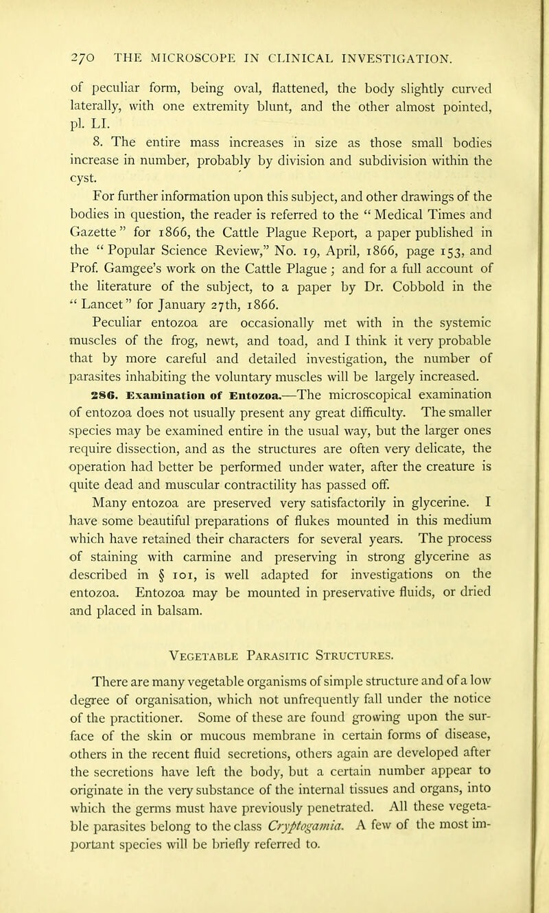 of peculiar form, being oval, flattened, the body slightly curved laterally, with one extremity blunt, and the other almost pointed, pi. LI. 8. The entire mass increases in size as those small bodies increase in number, probably by division and subdivision within the cyst. For further information upon this subject, and other drawings of the bodies in question, the reader is referred to the “ Medical Times and Gazette” for 1866, the Cattle Plague Report, a paper published in the “Popular Science Review,” No. 19, April, 1866, page 153, and Prof. Gamgee’s work on the Cattle Plague; and for a full account of the literature of the subject, to a paper by Dr. Cobbold in the “ Lancet” for January 27th, 1866. Peculiar entozoa are occasionally met with in the systemic muscles of the frog, newt, and toad, and I think it very probable that by more careful and detailed investigation, the number of parasites inhabiting the voluntary muscles will be largely increased. 28G. Examination of Entozoa.—The microscopical examination of entozoa does not usually present any great difficulty. The smaller species may be examined entire in the usual way, but the larger ones require dissection, and as the structures are often very delicate, the operation had better be performed under water, after the creature is quite dead and muscular contractility has passed off. Many entozoa are preserved very satisfactorily in glycerine. I have some beautiful preparations of flukes mounted in this medium which have retained their characters for several years. The process of staining with carmine and preserving in strong glycerine as described in § 101, is well adapted for investigations on the entozoa. Entozoa may be mounted in preservative fluids, or dried and placed in balsam. Vegetable Parasitic Structures. There are many vegetable organisms of simple structure and of a low degree of organisation, which not unfrequently fall under the notice of the practitioner. Some of these are found growing upon the sur- face of the skin or mucous membrane in certain forms of disease, others in the recent fluid secretions, others again are developed after the secretions have left the body, but a certain number appear to originate in the very substance of the internal tissues and organs, into which the genns must have previously penetrated. All these vegeta- ble parasites belong to the class Cryptogamia. A few of the most im- portant species will be briefly referred to.