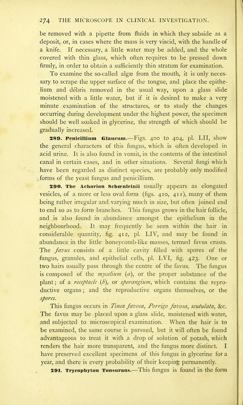 be removed with a pipette from fluids in which they subside as a deposit, or, in cases where the mass is very viscid, with the handle of a knife. If necessary, a little water may be added, and the whole covered with thin glass, which often requires to be pressed down firmly, in order to obtain a sufficiently thin stratum for examination. To examine the so-called algse from the mouth, it is only neces- sary to scrape the upper surface of the tongue, and place the epithe- lium and debris removed in the usual way, upon a glass slide moistened with a little water, but if it is desired to make a very minute examination of the structures, or to study the changes occurring during development under the highest power, the specimen should be well soaked in glycerine, the strength of which should be gradually increased. 289. Penicillium Glaucum.—Figs. 400 to 404, pi. LII, show the general characters of this fungus, which is often developed in acid urine. It is also found in vomit, in the contents of the intestinal canal in certain cases, and in other situations. Several fungi which have been regarded as distinct species, are probably only modified forms of the yeast fungus and penicillium. 290. The Achorion Schcenlcinii usually appears as elongated vesicles, of a more or less oval form (figs. 410, 411), many of them being rather irregular and varying much in size, but often joined end to end so as to form branches. This fungus grows in the hair follicle, and is also found in abundance amongst the epithelium in the neighbourhood. It may frequently be seen within the hair in considerable quantity, fig. 412, pi. LIV, and may be found in abundance in the little honeycomb-like masses, termed favus crusts. The favus consists of a little cavity filled with spores of the fungus, granules, and epithelial cells, pi. LVI, fig. 423. One or two hairs usually pass through the centre of the favus. The fungus is composed of the mycelium (a), or the proper substance of the plant; of a receptacle (b), or sporangium, which contains the repro- ductive organs; and the reproductive organs themselves, or the spores. This fungus occurs in Tinea favosa, Porrigo favosa, scutulata, &c. The favus may be placed upon a glass slide, moistened with water, and subjected to microscopical examination. When the hair is to be examined, the same course is pursued, but it will often be found advantageous to treat it with a drop of solution of potash, which renders the hair more transparent, and the fungus more distinct. I have preserved excellent specimens of this fungus in glycerine for a year, and there is every probability of their keeping permanently. 291. Trycophyton Tonsurans.—This fungus is found in the form