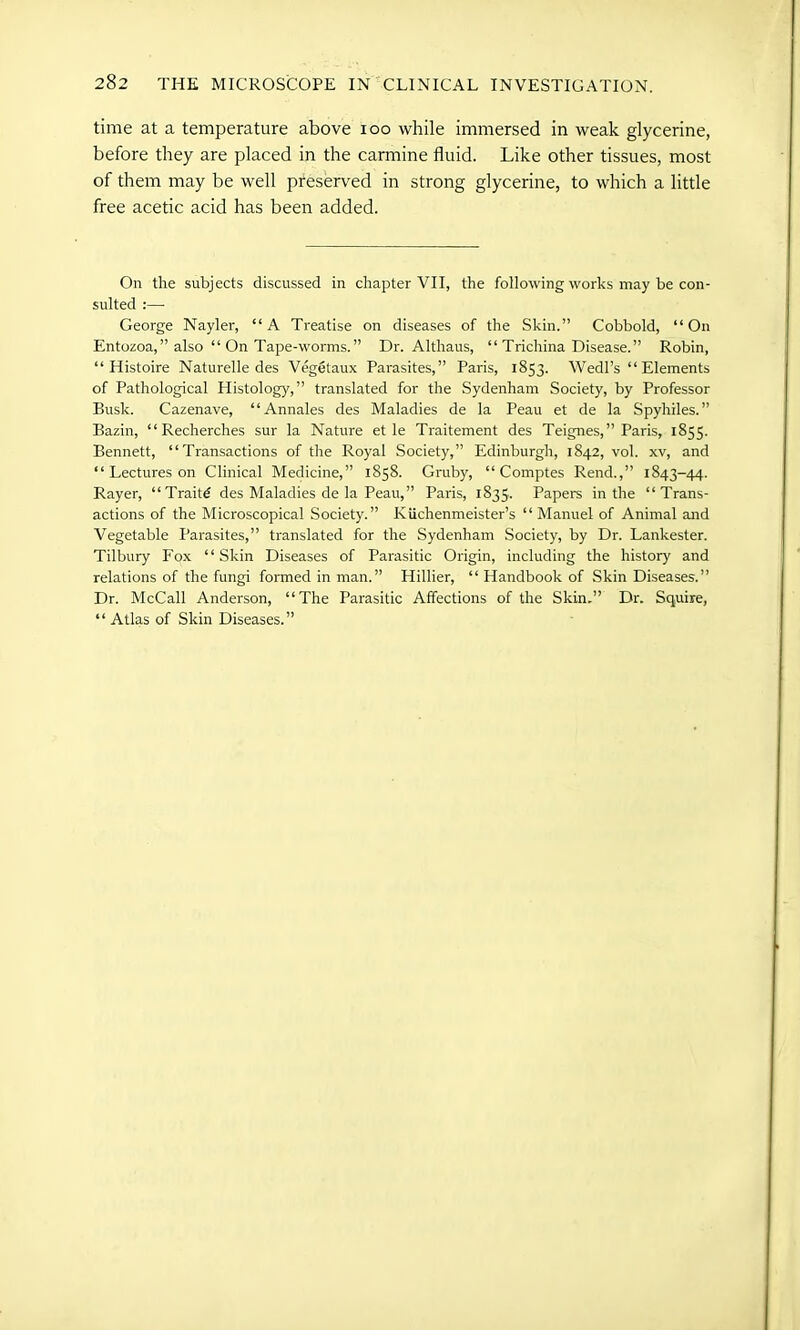 time at a temperature above ioo while immersed in weak glycerine, before they are placed in the carmine fluid. Like other tissues, most of them may be well preserved in strong glycerine, to which a little free acetic acid has been added. On the subjects discussed in chapter VII, the following works may be con- sulted :—- George Nayler, “A Treatise on diseases of the Skin.” Cobbold, “On Entozoa,” also “ On Tape-worms.” Dr. Altliaus, “ Trichina Disease.” Robin, “ Histoire Naturelle des Vegetaux Parasites,” Paris, 1853. Wedl’s “ Elements of Pathological Histology,” translated for the Sydenham Society, by Professor Busk. Cazenave, “Annales des Maladies de la Peau et de la Spyhiles.” Bazin, “ Recherches sur la Nature et le Traitement des Teignes,” Paris, 1855. Bennett, “Transactions of the Royal Society,” Edinburgh, 1842, vol. xv, and “ Lectures on Clinical Medicine,” 1858. Gruby, “ Comptes Rend.,” 1843-44. Rayer, “Traitd des Maladies de la Peau,” Paris, 1835. Papers in the “Trans- actions of the Microscopical Society.” Kiichenmeister’s “Manuel of Animal and Vegetable Parasites,” translated for the Sydenham Society, by Dr. Lankester. Tilbury Fox “Skin Diseases of Parasitic Origin, including the history and relations of the fungi formed in man.” Hillier, “ Handbook of Skin Diseases.” Dr. McCall Anderson, “The Parasitic Affections of the Skin,” Dr. Squire, “ Atlas of Skin Diseases.”