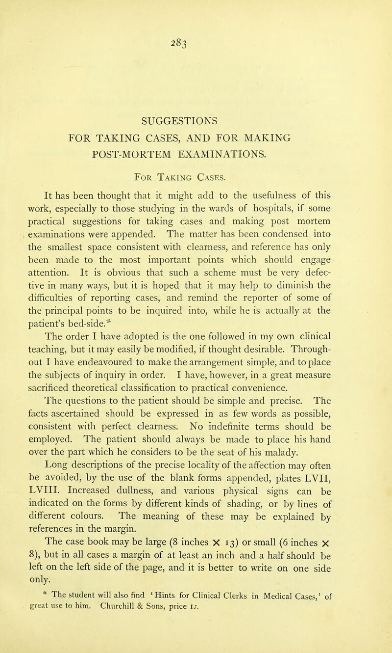 SUGGESTIONS FOR TAKING CASES, AND FOR MAKING POST-MORTEM EXAMINATIONS. For Taking Cases. It has been thought that it might add to the usefulness of this work, especially to those studying in the wards of hospitals, if some practical suggestions for taking cases and making post mortem examinations were appended. The matter has been condensed into the smallest space consistent with clearness, and reference has only been made to the most important points which should engage attention. It is obvious that such a scheme must be very defec- tive in many ways, but it is hoped that it may help to diminish the difficulties of reporting cases, and remind the reporter of some of the principal points to be inquired into, while he is actually at the patient’s bed-side. * The order I have adopted is the one followed in my own clinical teaching, but it may easily be modified, if thought desirable. Through- out I have endeavoured to make the arrangement simple, and to place the subj ects of inquiry in order. I have, however, in a great measure sacrificed theoretical classification to practical convenience. The questions to the patient should be simple and precise. The facts ascertained should be expressed in as few words as possible, consistent with perfect clearness. No indefinite terms should be employed. The patient should always be made to place his hand over the part which he considers to be the seat of his malady. Long descriptions of the precise locality of the affection may often be avoided, by the use of the blank forms appended, plates LVII, LVIII. Increased dullness, and various physical signs can be indicated on the forms by different kinds of shading, or by lines of different colours. The meaning of these may be explained by references in the margin. The case book may be large (8 inches X 13) or small (6 inches X 8), but in all cases a margin of at least an inch and a half should be left on the left side of the page, and it is better to write on one side only. * The student will also find ‘Hints for Clinical Clerks in Medical Cases,’ of great use to him. Churchill & Sons, price if.