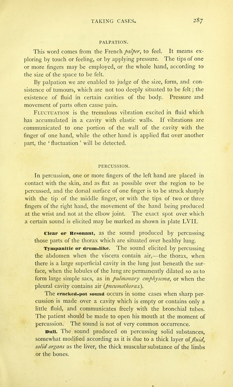 PALPATION. This word comes from the French palper, to feel. It means ex- ploring by touch or feeling, or by applying pressure. The tips of one or more fingers may be employed, or the whole hand, according to the size of the space to be felt. By palpation we are enabled to judge of the size, form, and con- sistence of tumours, which are not too deeply situated to be felt; the existence of fluid in certain cavities of the body. Pressure and movement of parts often cause pain. Fluctuation is the tremulous vibration excited in fluid which has accumulated in a cavity with elastic walls. If vibrations are communicated to one portion of the wall of the cavity with the finger of one hand, while the other hand is applied flat over another part, the ‘ fluctuation ’ will be detected. PERCUSSION. In percussion, one or more fingers of the left hand are placed in contact with the skin, and as flat as possible over the region to be percussed, and the dorsal surface of one finger is to be struck sharply with the tip of the middle finger, or with the tips of two or three fingers of the right hand, the movement of the hand being produced at the wrist and not at the elbow joint. The exact spot over which a certain sound is elicited may be marked as shown in plate LVII. Clear or Resonant, as the sound produced by percussing those parts of the thorax which are situated over healthy lung. Tympanitic or cirum-like. The sound elicited by percussing the abdomen when the viscera contain air,—the thorax, when there is a large superficial cavity in the lung just beneath the sur- face, when the lobules of the lung are permanently dilated so as to form large simple sacs, as in pulmonary emphysema, or when the pleural cavity contains air (Jpneumothorax). The cracked-pot sound occurs in some cases when sharp per- cussion is made over a cavity which is empty or contains only a little fluid, and communicates freely with the bronchial tubes. The patient should be made to open his mouth at the moment of percussion. The sound is not of very common occurrence. Dull. The sound produced on percussing solid substances, somewhat modified according as it is due to a thick layer offluid, solid organs as the liver, the thick muscular substance of the limbs or the bones.