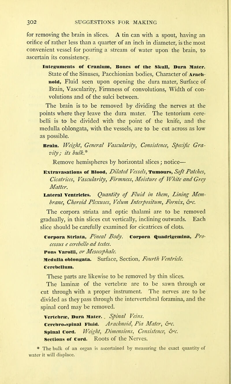 for removing the brain in slices. A tin can with a spout, having an orifice of rather less than a quarter of an inch in diameter, is the most convenient vessel for pouring a stream of water upon the brain, to ascertain its consistency. Integuments of Cranium, Bones of tlie Skull, Dura Mater. State of the Sinuses, Pacchionian bodies, Character of Arach- noid, Fluid seen upon opening the dura mater, Surface of Brain, Vascularity, Firmness of convolutions, Width of con- volutions and of the sulci between. The brain is to be removed by dividing the nerves at the points where they leave the dura mater. The tentorium cere- belli is to be divided with the point of the knife, and the medulla oblongata, with the vessels, are to be cut across as low as possible. Brain. Weight, General Vascularity, Consistence, Specific Gra- vity ; its bulk.* Remove hemispheres by horizontal slices; notice— Extravasations of Blood, Dilated Vessels, Tumours, Soft Patches, Cicatrices, Vascularity, Firmness, Moisture of White and Grey Matter. Lateral Ventricles. Quantity of Fluid in them, Lining Mem- brane, Choroid Plexuses, Velum Interpositum, Fornix, &=c. The corpora striata and optic thalami are to be removed gradually, in thin slices cut vertically, inclining outwards. Each slice should be carefully examined for cicatrices of clots. Corpora striata, Pineal Body. Corpora Quadrigcmina, Pro- cessus e cerebello ad testes. Pons Varolii, or Mesocephale. Medulla oblongata. Surface, Section, Fourth Ventricle. Cerebellum. These parts are likewise to be removed by thin slices. The laminae of the vertebrae are to be sawn through or cut through with a proper instrument. The nerves are to be divided as they pass through the intervertebral foramina, and the spinal cord may be removed. Vertebrae, Dura Mater. . Spinal Vins. Cercbro-spinai Fluid. Arachnoid, Pia Mater, 6°c. Spinal Cord. Weight, Dimensions, Consistence, &>c. sections of Cord. Roots of the Nerves. * The bulk of an organ is ascertained by measuring the exact quantity of water it will displace.