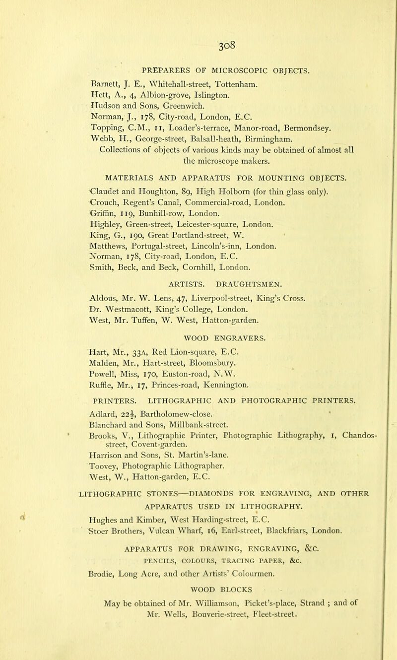 PREPARERS OF MICROSCOPIC OBJECTS. Barnett, J. E., Whitehall-street, Tottenham. Hett, A., 4, Albion-grove, Islington. Hudson and Sons, Greenwich. Norman, J., 178, City-road, London, E.C. Topping, C.M., 11, Loader’s-terrace, Manor-road, Bermondsey. Webb, H., George-street, Balsall-heath, Birmingham. Collections of objects of various kinds may be obtained of almost all the microscope makers. MATERIALS AND APPARATUS FOR MOUNTING OBJECTS. Claudet and Houghton, 89, High Holbom (for thin glass only). Crouch, Regent’s Canal, Commercial-road, London. Griffin, 119, Bunhill-row, London. Highley, Green-street, Leicester-square, London. King, G., 190, Great Portland-street, W. Matthews, Portugal-street, Lincoln’s-inn, London. Norman, 178, City-road, London, E.C. Smith, Beck, and Beck, Cornhill, London. ARTISTS. DRAUGHTSMEN. Aldous, Mr. W. Lens, 47, Liverpool-street, King’s Cross. Dr. Westmacott, King’s College, London. West, Mr. Tuffen, W. West, Hatton-garden. WOOD ENGRAVERS. Hart, Mr., 33A, Red Lion-square, E.C. Malden, Mr., Llart-street, Bloomsbury. Powell, Miss, 170, Euston-road, N.W. Ruffle, Mr., 17, Princes-road, Kennington. PRINTERS. LITHOGRAPHIC AND PHOTOGRAPHIC PRINTERS. Adlard, 12\, Bartholomew-close. Blanchard and Sons, Millbank-street. Brooks, V., Lithographic Printer, Photographic Lithography, 1, Chandos- street, Covent-garden. Harrison and Sons, St. Martin’s-lane. Toovey, Photographic Lithographer. West, W., Hatton-garden, E.C. LITHOGRAPHIC STONES—DIAMONDS FOR ENGRAVING, AND OTHER APPARATUS USED IN LITHOGRAPHY. Hughes and Kimber, West Harding-street, E.C. Stoer Brothers, Vulcan Wharf, 16, Earl-street, Blackfriars, London. APPARATUS FOR DRAWING, ENGRAVING, &C. PENCILS, COLOURS, TRACING PAPER, &C. Brodie, Long Acre, and other Artists’ Colourmen. WOOD BLOCKS May be obtained of Mr. Williamson, Picket’s-place, Strand ; and of Mr. Wells, Bouverie-street, Fleet-street.