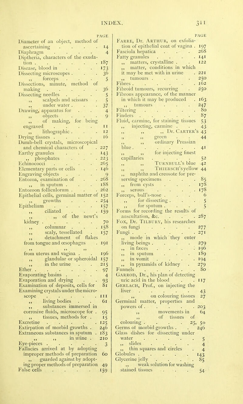 p Diameter of an object, method of ascertaining .... Diaphragm .... Diptheria, characters of the exuda- tion ...... Disease, blood in Dissecting microscopes . ,, forceps Dissections, minute, method of making ..... Dissecting needles ,, scalpels and scissars ,, under water . Drawing, apparatus for ,, objects ,, of making, for being engraved .... ,, lithographic . Drying tissues .... Dumb-bell crystals, microscopical and chemical characters of Earthy granules ,, phosphates Echinococci .... Elementary parts or cells Engraving objects Entozoa, examination of ,, in sputum . Entozoon folliculorum . Epithelial cells, germinal matter of ,, growths Epithelium .... ,, ciliated ,, ,, of the newt’s kidney ..... ,, columnar ,, scaly, tessellated ,, detachment of flakes from tongue and oesophagus from uterus and vagina . ,, glandular or spheroidal ,, in the urine Ether Evaporating basins . Evaporation and drying Examination of deposits, cells for Examining crystals under the micro- scope ..... ,, living bodies ,, substances immersed in corrosive fluids, microscope for . ,, tissues, methods for . Excretine ..... Extirpation of morbid growths . Extraneous substances in sputum . ,, ,, in urine . Eye-pieces ..... Fallacies arrived at by adopting improper methods of preparation ,, guarded against by adopt- ing proper methods of preparation False cells .... PAGE Farre, Dr. Arthur, on exfolia- tion of epithelial coat of vagina . 197 Fasciola hepatica . . . 268 Fatty granules . . . .141 ,, matters, crystalline . . 122 ,, matter, conditions in which it may be met with in urine . 221 ,, tumours .... 250 Fibres 162 Fibroid tumours, recurring . 250 Fibrous appearance, of the manner in which it may be produced . 163 ,, tumours . . . 247 Filtering . . . . .80 Finders ..... 87 Fluid, carmine, for staining tissues 53 ,, injecting, carmine . . 43 ,, ,, ,, Dr. Carter’s 43 „ „ green . . 44 ,, ,, ordinary Prussian blue. . . . . • 41 ,, ,, for injecting finest capillaries .... 52 ,, ,, Turnbull’s blue 42 ,, ,, THiERSCH’syellow 44 ,, naphtha and creosote for pre- serving specimens . . . 85 ,, from cysts . . . 178 ,, serous . . . .178 Forceps, bull’s-nose ... 6 ,, for dissecting... 5 ,, for sputum ... 5 Forms for recording the results of auscultation, &c. . . . 287 Fox, Dr. Tilbury, his researches on fungi . . . .277 Fungi . . . . . .271 ,, mode in which they enter living beings .... 279 ,, in faeces .... 196 ,, in sputum . . .189 ,, in vomit .... 194 ,, in pyramids of kidney . 279 Funnels . . . . .80 Garrod, Dr., his plan of detecting uric acid in the blood . 117 Gerlach, Prof., on injecting the liver ..... 43 ,, on colouring tissues 27 Germinal matter, properties and powers of. . . . . 203 ,, movements in 64 ,, of tissues of colouring .... 25, 50 Germs of morbid growths . . 246 Glass dishes for dissecting under water ..... 5 ,, slides .... 4 ,, thin squares and circles . 4 Globules . . . . .143 Glycerine jelly . . . -85 ,, weak solution for washing stained tissues ... 54 ’AGE 14 4 187 173 36 S 36 5 5 37 4 9 11 12 16 227 143 223 263 146 9 268 188 262 152 254 157 159 70 158 157 191 196 157 215 97 4 93 81 hi 61 95 15 125 246 183 210 3 60 49 159