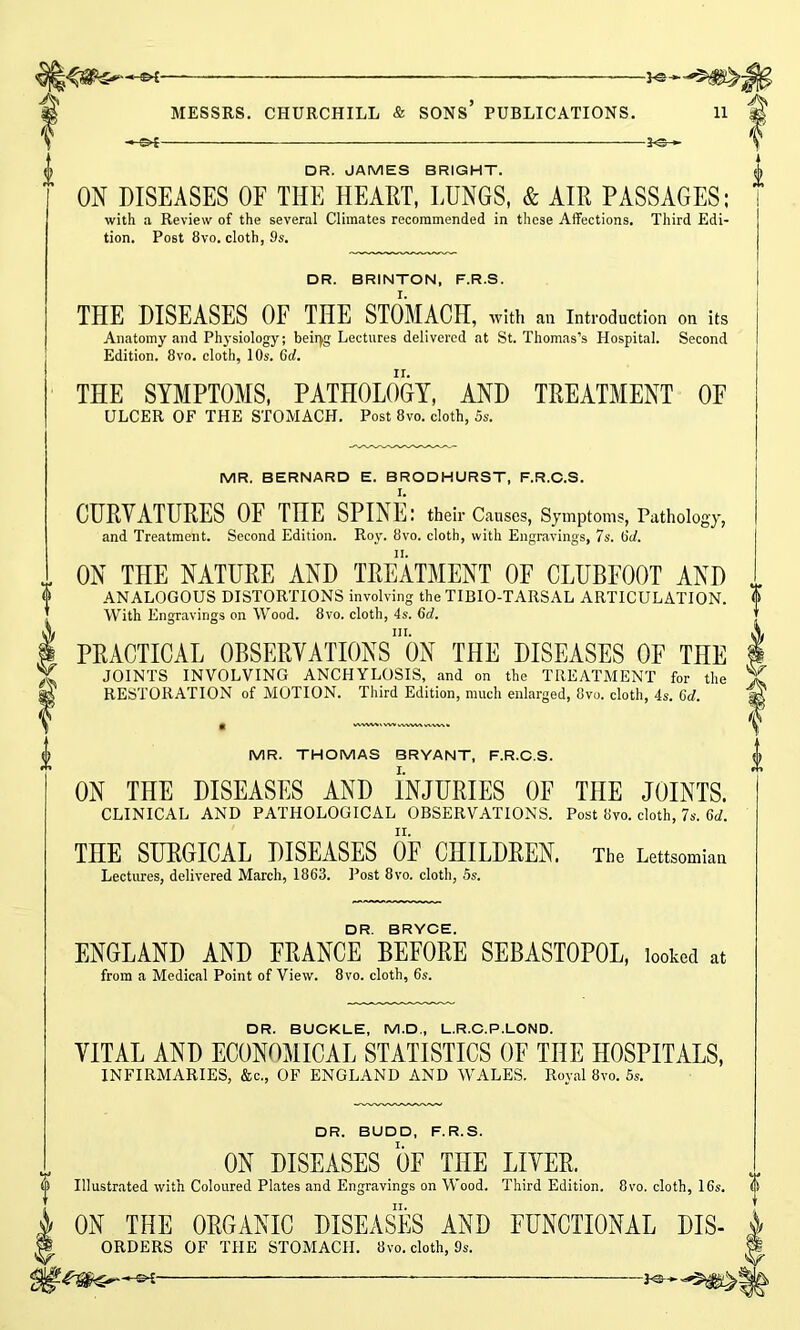 -©4- -3«h DR. JAMES BRIGHT. ON DISEASES OF THE HEART, LUNGS, & AIR PASSAGES; with a Review of the several Climates recommended in these Affections, Third Edi- tion. Post 8vo. cloth, 9s. DR. BRINTON, F.R.S. THE DISEASES OF THE STOMACH, with an Introduction on its Anatomy and Physiology; beiryg Lectures delivered at St. Thomas’s Hospital. Second Edition. 8vo. cloth, 10s. 6d. THE SYMPTOMS, PATHOLOGY, AND TREATMENT OF ULCER OF THE STOMACH. Post 8vo. cloth, 5s. MR. BERNARD E. BRODHURST, F.R.C.S. CURVATURES OF THE SPINE: their Causes, Symptoms, Pathology, and Treatment. Second Edition. Roy. 8vo. cloth, with Engravings, 7s. 6rf. ON THE NATURE AND TREATMENT OF CLUBFOOT AND ANALOGOUS DISTORTIONS involving the TIBIO-TARSAL ARTICULATION. With Engravings on Wood. 8vo. cloth, 4s. 6d. hi. PRACTICAL OBSERVATIONS ON THE DISEASES OF THE JOINTS INVOLVING ANCHYLOSIS, and on the TREATMENT for the RESTORATION of MOTION. Third Edition, much enlarged, 8vo. cloth, 4s. 6d. vwvwvwwvw,. MR. THOMAS BRYANT, F.R.C.S. ON THE DISEASES AND INJURIES OE THE JOINTS. CLINICAL AND PATHOLOGICAL OBSERVATIONS. Post 8vo. cloth, 7s. 6d. THE SURGICAL DISEASES OF CHILDREN. The Lettsomian Lectures, delivered March, 1863. Post 8vo. cloth, 5s. DR. BRYCE. ENGLAND AND FRANCE BEFORE SEBASTOPOL, looked at from a Medical Point of View. 8vo. cloth, 6s. DR. BUCKLE, M.D., L.R.C.P.LOND. VITAL AND ECONOMICAL STATISTICS OF THE HOSPITALS, INFIRMARIES, &c., OF ENGLAND AND WALES. Royal 8vo. 5s. DR. BUDD, F.R.S. ON DISEASES OF THE LIVER. Illustrated with Coloured Plates and Engravings on Wood. Third Edition. 8vo. cloth, 16s. a ON THE ORGANIC DISEASES AND FUNCTIONAL DIS- w ORDERS OF THE STOMACH. 8vo. cloth, 9s. -sH-