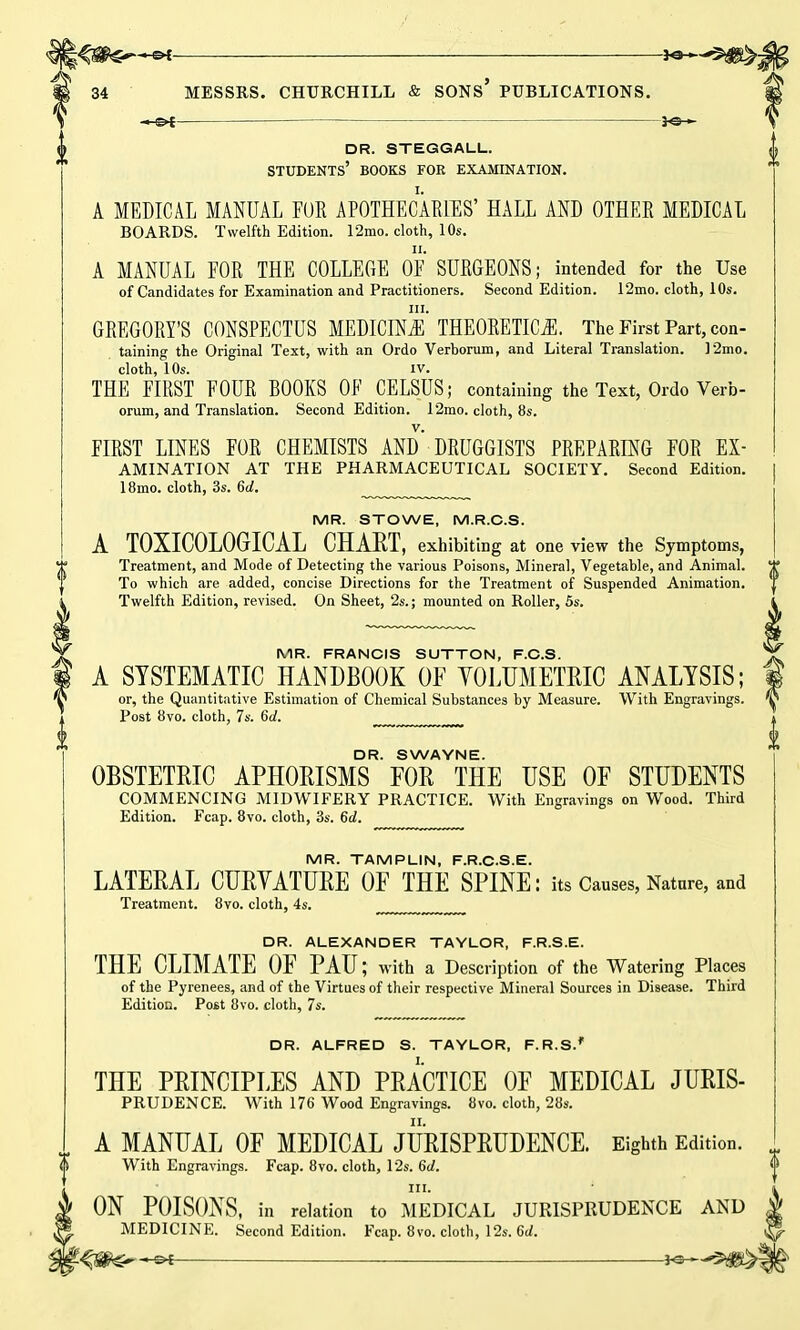 DR. STEGGALL. students’ books for examination. A MEDICAL MANUAL FOR APOTHECARIES’ HALL AND OTHER MEDICAL BOARDS. Twelfth Edition. 12mo. cloth, 10s. ii. A MANUAL FOR THE COLLEGE OF SURGEONS; intended for the Use of Candidates for Examination and Practitioners. Second Edition. 12mo. cloth, 10s. hi. GREGORY’S CONSPECTUS MEDICINE THEORETICS. The First Part, con- taining the Original Text, with an Ordo Verborum, and Literal Translation. 12mo. cloth, 10s. iv. THE FIRST FOUR BOOKS OF CELSUS; containing the Text, Ordo Verb- orum, and Translation. Second Edition. 12mo. cloth, 8s. FIRST LINES FOR CHEMISTS AND DRUGGISTS PREPARING FOR ex- amination AT THE PHARMACEUTICAL SOCIETY. Second Edition. 18mo. cloth, 3s. 6d. MR. STOWE, M.R.C.S. A TOXICOLOGICAL CHART, exhibiting at one view the Symptoms, Treatment, and Mode of Detecting the various Poisons, Mineral, Vegetable, and Animal. To which are added, concise Directions for the Treatment of Suspended Animation. Twelfth Edition, revised. On Sheet, 2s.; mounted on Roller, 5s. MR. FRANCIS SUTTON, F.C.S. A SYSTEMATIC HANDBOOK OF VOLUMETRIC ANALYSIS; or, the Quantitative Estimation of Chemical Substances by Measure. With Engravings. Post 8vo. cloth, 7s. 6d. DR. SWAYNE. OBSTETRIC APHORISMS FOR THE USE OF STUDENTS COMMENCING MIDWIFERY PRACTICE. With Engravings on Wood. Third Edition. Fcap. 8vo. cloth, 3s. 6d. MR. TAMPLIN, F.R.C.S.E. LATERAL CURVATURE OF THE SPINE: its Causes, Nature, and Treatment. 8vo. cloth, 4s. DR. ALEXANDER TAYLOR, F.R.S.E. THE CLIMATE OF PAU; with a Description of the Watering Places of the Pyrenees, and of the Virtues of their respective Mineral Sources in Disease. Third Edition. Post 8vo. cloth, 7s. DR. ALFRED S. TAYLOR, F.R.SJ THE PRINCIPLES AND PRACTICE OF MEDICAL JURIS- PRUDENCE. With 176 Wood Engravings. 8vo. cloth, 28s. A MANUAL 0E MEDICAL JURISPRUDENCE. Eighth Edition. With Engravings. Fcap. 8vo. cloth, 12s. 6d. hi. ON POISONS, in relation to MEDICAL JURISPRUDENCE AND MEDICINE. Second Edition. Fcap. 8vo. cloth, 12s. 6J. -©4- FC--