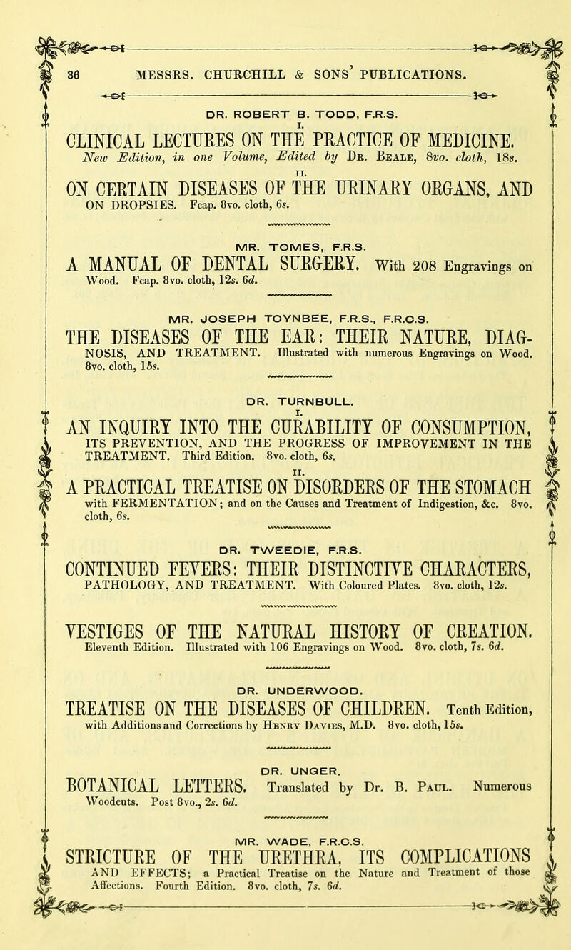 jo_ DR. ROBERT B. TODD, F.R.S. CLINICAL LECTURES ON THE PRACTICE OF MEDICINE. New Edition, in one Volume, Edited by Dit. Beale, 8vo. cloth, 18s. ON CERTAIN DISEASES OF THE URINARY ORGANS, AND ON DROPSIES. Fcap. 8vo. cloth, 6s. MR. TOMES, F.R.S. A MANUAL OF DENTAL SURGERY. With 208 Engravings on Wood. Fcap. 8vo. cloth, 12s. 6d. MR. JOSEPH TOYNBEE, F.R.S., F.R.C.S. THE DISEASES OF THE EAR: THEIR NATURE, DIAG- NOSIS, AND TREATMENT. Illustrated with numerous Engravings on Wood. 8vo. cloth, 15s. DR. TURNBULL. AN INQUIRY INTO THE CURABILITY OF CONSUMPTION, ITS PREVENTION, AND THE PROGRESS OF IMPROVEMENT IN THE TREATMENT. Third Edition. 8vo. cloth, 6s. A PRACTICAL TREATISE ON DISORDERS OF THE STOMACH with FERMENTATION; and on the Causes and Treatment of Indigestion, &c. 8vo. cloth, 6s. DR. TWEEDIE, F.R.S. CONTINUED FEYERS: THEIR DISTINCTIYE CHARACTERS, PATHOLOGY, AND TREATMENT. With Coloured Plates. 8vo. cloth, 12s. YESTIGES OF THE NATURAL HISTORY OF CREATION. Eleventh Edition. Illustrated with 106 Engravings on Wood. 8vo. cloth, 7s. 6d. DR. UNDERWOOD. TREATISE ON THE DISEASES OF CHILDREN. Tenth Edition, with Additions and Corrections by Henry Davies, M.D. 8vo. cloth, 15s. DR. UNGER. BOTANICAL LETTERS. Translated by Dr. B. Paul. Numerous Woodcuts. Post 8vo., 2s. 6d. MR. WADE, F.R.C.S. STRICTURE OF THE URETHRA, ITS COMPLICATIONS AND EFFECTS; a Practical Treatise on the Nature and Treatment of Affections. Fourth Edition. 8vo. cloth. 7s. 6d.