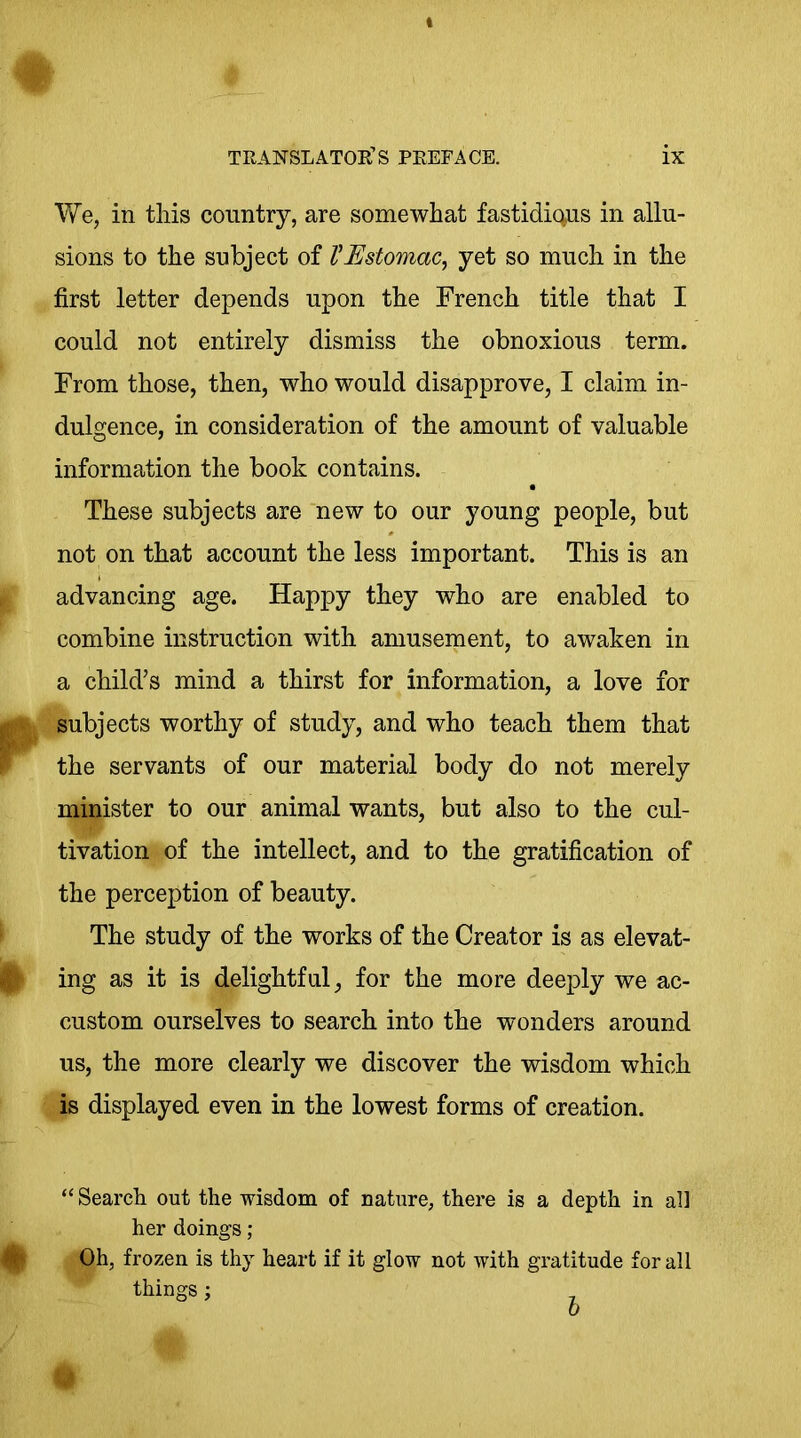 We, in this country, are somewhat fastidious in allu- sions to the subject of VEstomac, yet so much in the first letter depends upon the French title that I could not entirely dismiss the obnoxious term. From those, then, who would disapprove, I claim in- dulgence, in consideration of the amount of valuable information the book contains. These subjects are new to our young people, but not on that account the less important. This is an advancing age. Happy they who are enabled to combine instruction with amusement, to awaken in a child’s mind a thirst for information, a love for subjects worthy of study, and who teach them that the servants of our material body do not merely minister to our animal wants, but also to the cul- tivation of the intellect, and to the gratification of the perception of beauty. The study of the works of the Creator is as elevat- ing as it is delightful, for the more deeply we ac- custom ourselves to search into the wonders around us, the more clearly we discover the wisdom which is displayed even in the lowest forms of creation. “ Search out the wisdom of nature, there is a depth in all her doings; Oh, frozen is thy heart if it glow not with gratitude for all things; o