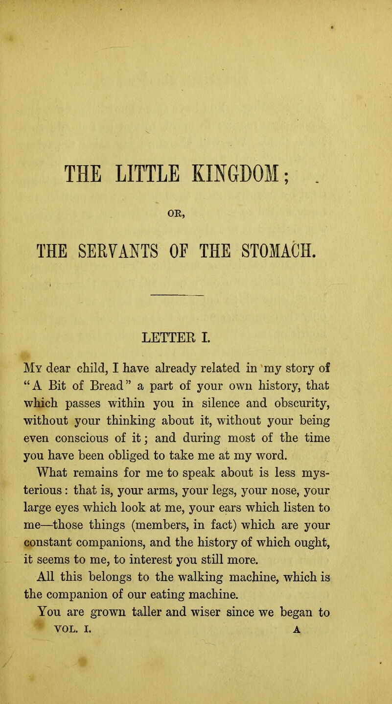 THE LITTLE KINGDOM; OR, THE SERVANTS OF THE STOMACH. LETTER I. My dear child, I have already related in my story of “A Bit of Bread” a part of yonr own history, that which passes within you in silence and obscurity, without your thinking about it, without your being even conscious of it; and during most of the time you have been obliged to take me at my word. What remains for me to speak about is less mys- terious : that is, your arms, your legs, your nose, your large eyes which look at me, your ears which listen to me—those things (members, in fact) which are your constant companions, and the history of which ought, it seems to me, to interest you still more. All this belongs to the walking machine, which is the companion of our eating machine. You are grown taller and wiser since we began to