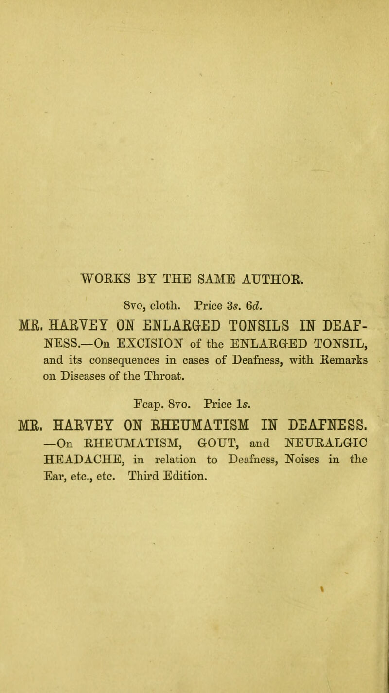 WORKS BY THE SAME AUTHOR. 8vo, cloth. Price 3.?. 6d. MR. HARVEY OH ENLARGED TONSILS IN DEAF- NESS.—On EXCISION of the ENLARGED TONSIL, and its consequences in cases of Deafness, with Remarks on Diseases of the Throat. Ecap. 8vo. Price Is. MR. HARVEY ON RHEUMATISM IN DEAFNESS. —On RHEUMATISM, GOUT, and NEURALGIC HEADACHE, in relation to Deafness, Noises in the Ear, etc., etc. Third Edition.