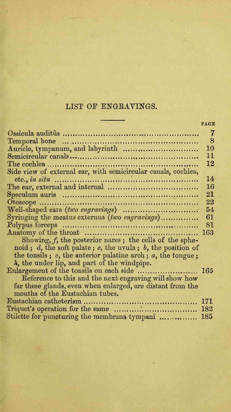 LIST OF ENGRAVINGS. PAGE Ossicula auditus 7 Temporal bone 8 Auricle, tympanum, and labyrinth 10 Semicircular canal? 11 The cochlea 12 Side view of external ear, with semicircular canals, cochlea, etc^in situ .' 14 The ear, external and internal 16 Speculum auris . 21 Otoscope 22 Well-shaped ears (two engravings) .... 54 Syringing the meatus externus (two engravings) 61 Polypus forceps 81 Anatomy of the throat 168 Showing,/, the posterior nares ; the cells of the sphe- noid ; d, the soft palate ; e, the uvula ; b} the position of the tonsils ; c, the anterior palatine arch; a, the tongue; h, the under lip, and part of the windpipe. Enlargement of the tonsils on each side 165 Reference to this and the next engraving will show how far these glands, even when enlarged, are distant from the mouths of the Eustachian tubes. Eustachian catheterism 171 Triquet's operation for the same ' 182 Stilette for puncturing the membrana tympani 185
