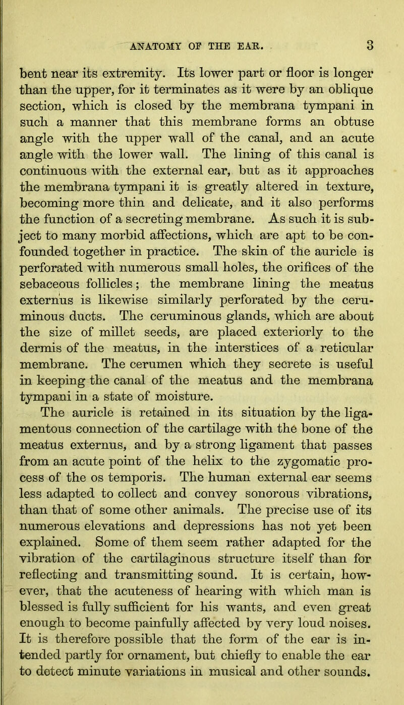 bent near its extremity. Its lower part or floor is longer than the upper, for it terminates as it were by an oblique section, which is closed by the membrana tympani in such a manner that this membrane forms an obtuse angle with the upper wall of the canal, and an acute angle with the lower wall. The lining of this canal is continuous with the external ear, but as it approaches the membrana tympani it is greatly altered in texture, becoming more thin and delicate, and it also performs the function of a secreting membrane. As such it is sub- ject to many morbid affections, which are apt to be con- founded together in practice. The skin of the auricle is perforated with numerous small holes, the orifices of the sebaceous follicles; the membrane lining the meatus externus is likewise similarly perforated by the ceru- minous ducts. The ceruminous glands, which are about the size of millet seeds, are placed exteriorly to the dermis of the meatus, in the interstices of a reticular membrane. The cerumen which they secrete is useful in keeping the canal of the meatus and the membrana tympani in a state of moisture. The auricle is retained in its situation by the liga- mentous connection of the cartilage with the bone of the meatus externus, and by a strong ligament that passes from an acute point of the helix to the zygomatic pro- cess of the os temporis. The human external ear seems less adapted to collect and convey sonorous vibrations, than that of some other animals. The precise use of its numerous elevations and depressions has not yet been explained. Some of them seem rather adapted for the vibration of the cartilaginous structure itself than for reflecting and transmitting sound. It is certain, how- ever, that the acuteness of hearing with which man is blessed is fully sufficient for his wants, and even great enough to become painfully affected by very loud noises. It is therefore possible that the form of the ear is in- tended partly for ornament, but chiefly to enable the ear to detect minute variations in musical and other sounds.