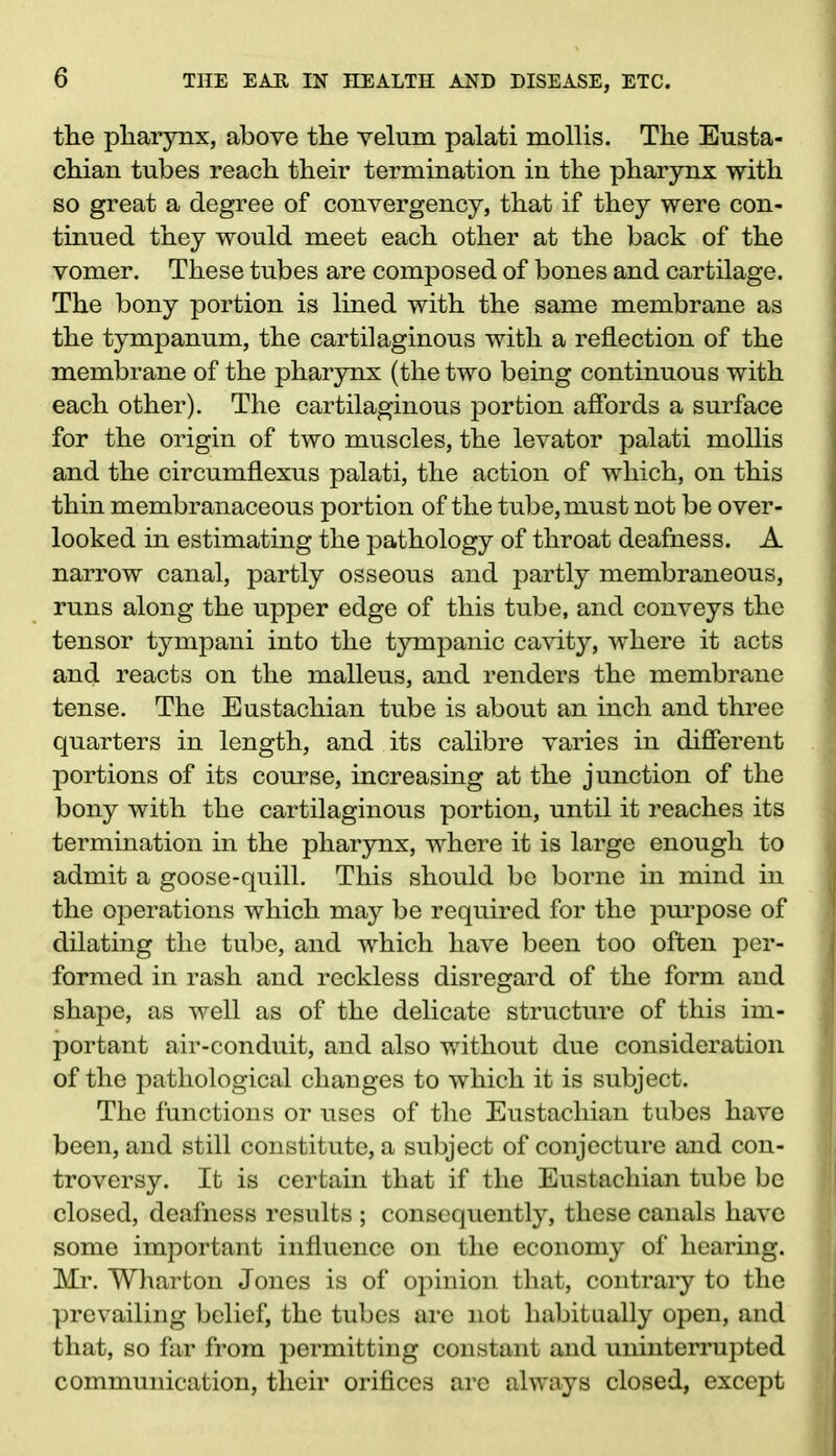 the pharynx, above the velum palati mollis. The Eusta- chian tubes reach their termination in the pharynx with so great a degree of convergency, that if they were con- tinued they would meet each other at the back of the vomer. These tubes are composed of bones and cartilage. The bony portion is lined with the same membrane as the tympanum, the cartilaginous with a reflection of the membrane of the pharynx (the two being continuous with each other). The cartilaginous portion affords a surface for the origin of two muscles, the levator palati mollis and the circumflexus palati, the action of which, on this thin membranaceous portion of the tube, must not be over- looked in estimating the pathology of throat deafness. A narrow canal, partly osseous and partly membraneous, runs along the upper edge of this tube, and conveys the tensor tympani into the tympanic cavity, where it acts and reacts on the malleus, and renders the membrane tense. The Eustachian tube is about an inch and three quarters in length, and its calibre varies in different portions of its course, increasing at the junction of the bony with the cartilaginous portion, until it reaches its termination in the pharynx, where it is large enough to admit a goose-quill. This should be borne in mind in the operations which may be required for the purpose of dilating the tube, and which have been too often per- formed in rash and reckless disregard of the form and shape, as well as of the delicate structure of this im- portant air-conduit, and also without due consideration of the pathological changes to which it is subject. The functions or uses of the Eustachian tubes have been, and still constitute, a subject of conjecture and con- troversy. It is certain that if the Eustachian tube be closed, deafness results ; consequently, these canals have some important influence on the economy of hearing. Mr. Wharton Jones is of opinion that, contrary to the prevailing belief, the tubes are not habitually open, and that, so far from permitting constant and uninterrupted communication, their orifices are always closed, except