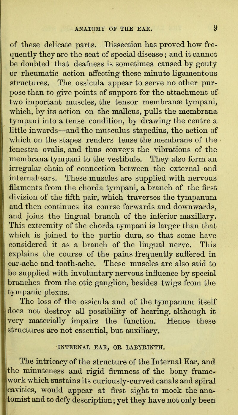 of these delicate parts. Dissection has proved how fre- quently they are the seat of special disease; and it cannot be doubted that deafness is sometimes caused by gouty or rheumatic action affecting these minute ligamentous structures. The ossicula appear to serve no other pur- pose than to give points of support for the attachment of two important muscles, the tensor membranse tympani, which, by its action on the malleus, pulls the membrana tympani into a tense condition, by drawing the centre a little inwards—and the musculus stapedius, the action of which on the stapes renders tense the membrane of the fenestra ovalis, and thus conveys the vibrations of the membrana tympani to the vestibule. They also form an irregular chain of connection between the external and internal1 ears. These muscles are supplied with nervous filaments from the chorda tympani, a branch of the first division of the fifth pair, which traverses the tympanum and then continues its course forwards and downwards, and joins the lingual branch of the inferior maxillary. This extremity of the chorda tympani is larger than that which is joined to the portio dura, so that some have considered it as a branch of the lingual nerve. This explains the course of the pains frequently suffered in ear-ache and tooth-ache. These muscles are also said to be supplied with involuntary nervous influence by special branches from the otic ganglion, besides twigs from the tympanic plexus. The loss of the ossicula and of the tympanum itself does not destroy all possibility of hearing, although it very materially impairs the function. Hence these structures are not essential, but auxiliary. INTERNAL EAR,, OR LABYRINTH. The intricacy of the structure of the Internal Ear, and the minuteness and rigid firmness of the bony frame- work which sustains its curiously-curved canals and spiral cavities, would appear at first sight to mock the ana- tomist and to defy description; yet they have not only been