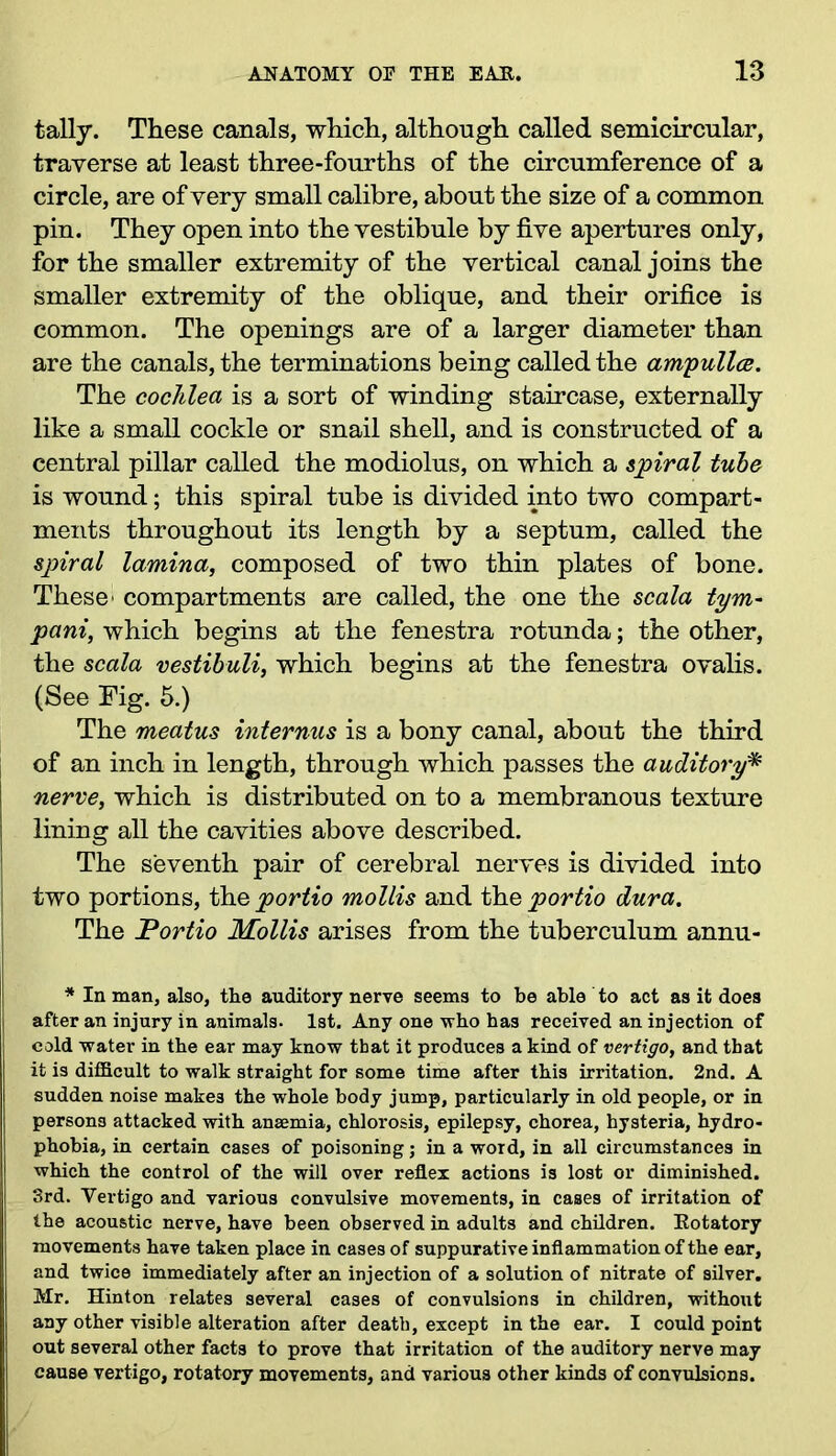 tally. These canals, which, although called semicircular, traverse at least three-fourths of the circumference of a circle, are of very small calibre, about the size of a common pin. They open into the vestibule by five apertures only, for the smaller extremity of the vertical canal joins the smaller extremity of the oblique, and their orifice is common. The openings are of a larger diameter than are the canals, the terminations being called the ampulla. The cochlea is a sort of winding staircase, externally like a small cockle or snail shell, and is constructed of a central pillar called the modiolus, on which a spiral tube is wound; this spiral tube is divided into two compart- ments throughout its length by a septum, called the spiral lamina, composed of two thin plates of bone. These' compartments are called, the one the scala tym- pani, which begins at the fenestra rotunda; the other, the scala vestibuli, which begins at the fenestra ovalis. (See Fig. 5.) The meatus internus is a bony canal, about the third of an inch in length, through which passes the auditory* nerve, which is distributed on to a membranous texture lining all the cavities above described. The seventh pair of cerebral nerves is divided into two portions, the portio mollis and the portio dura. The Portio Mollis arises from the tuberculum annu- * In man, also, the auditory nerve seems to be able to act as it does after an injury in animals. 1st. Any one who has received an injection of cold water in the ear may know that it produces a kind of vertigo, and that it is difficult to walk straight for some time after this irritation. 2nd. A sudden noise makes the whole body jump, particularly in old people, or in persons attacked with anaemia, chlorosis, epilepsy, chorea, hysteria, hydro- i phobia, in certain cases of poisoning; in a word, in all circumstances in which the control of the will over reflex actions is lost or diminished. 3rd. Vertigo and various convulsive movements, in cases of irritation of the acoustic nerve, have been observed in adults and children. Kotatory movements have taken place in cases of suppurative inflammation of the ear, and twice immediately after an injection of a solution of nitrate of silver. Mr. Hinton relates several cases of convulsions in children, without any other visible alteration after death, except in the ear. I could point out several other facts to prove that irritation of the auditory nerve may cause vertigo, rotatory movements, and various other kinds of convulsions.