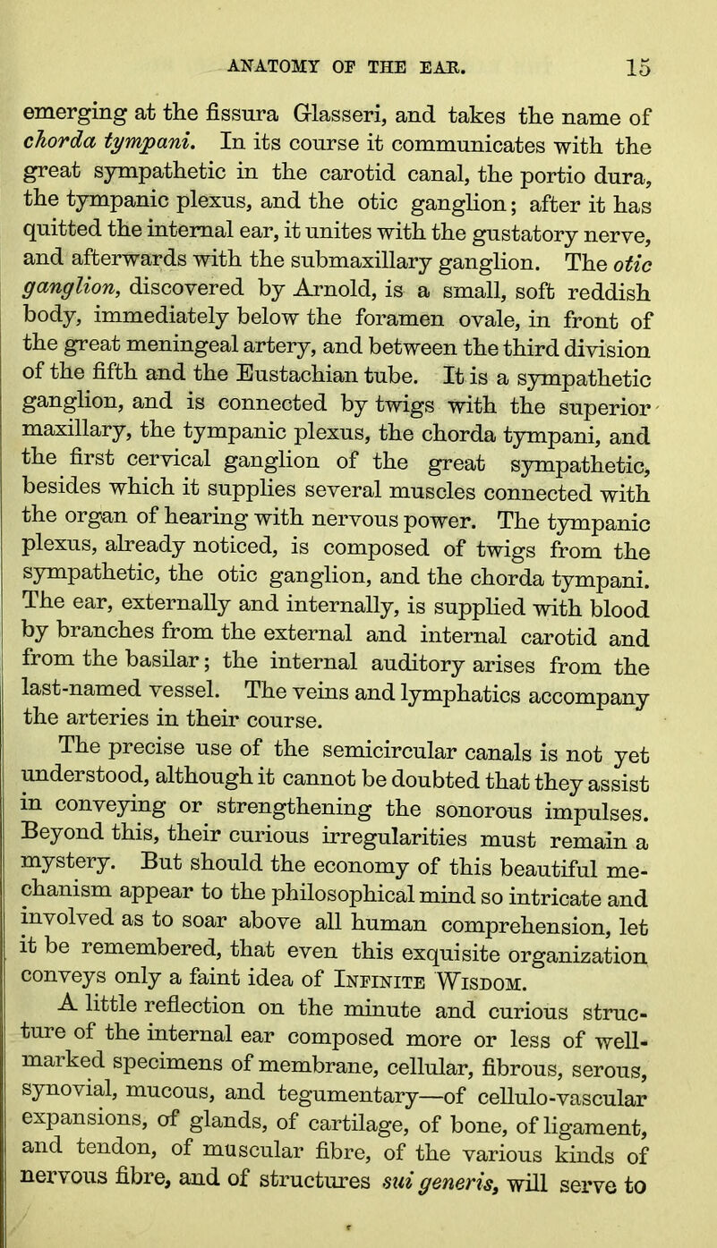 emerging at the fissnra G-lasseri, and takes the name of chorda tympani. In its course it communicates with the great sympathetic in the carotid canal, the portio dura, the tympanic plexus, and the otic ganglion; after it has quitted the internal ear, it unites with the gustatory nerve, and afterwards with the submaxillary ganglion. The otic ganglion, discovered by Arnold, is a small, soft reddish body, immediately below the foramen ovale, in front of the great meningeal artery, and between the third division of the fifth and the Eustachian tube. It is a sympathetic ganglion, and is connected by twigs with the superior maxillary, the tympanic plexus, the chorda tympani, and the first cervical ganglion of the great sympathetic* besides which it supplies several muscles connected with the organ of hearing with nervous power. The tympanic plexus, already noticed, is composed of twigs from the sympathetic, the otic ganglion, and the chorda tympani. The ear, externally and internally, is supplied with blood by branches from the external and internal carotid and from the basilar; the internal auditory arises from the last-named vessel. The veins and lymphatics accompany the arteries in their course. The precise use of the semicircular canals is not yet understood, although it cannot be doubted that they assist in conveying or strengthening the sonorous impulses. Beyond this, their curious irregularities must remain a mystery. But should the economy of this beautiful me- chanism appear to the philosophical mind so intricate and involved as to soar above all human comprehension, let it be remembered, that even this exquisite organization conveys only a faint idea of Infinite Wisdom. A little reflection on the minute and curious struc- ture of the internal ear composed more or less of well- marked specimens of membrane, cellular, fibrous, serous, synovial, mucous, and tegumentary—of cellulo-vascular expansions, of glands, of cartilage, of bone, of ligament, and tendon, of muscular fibre, of the various kinds of nervous fibre, and of structures mi generis, will serve to