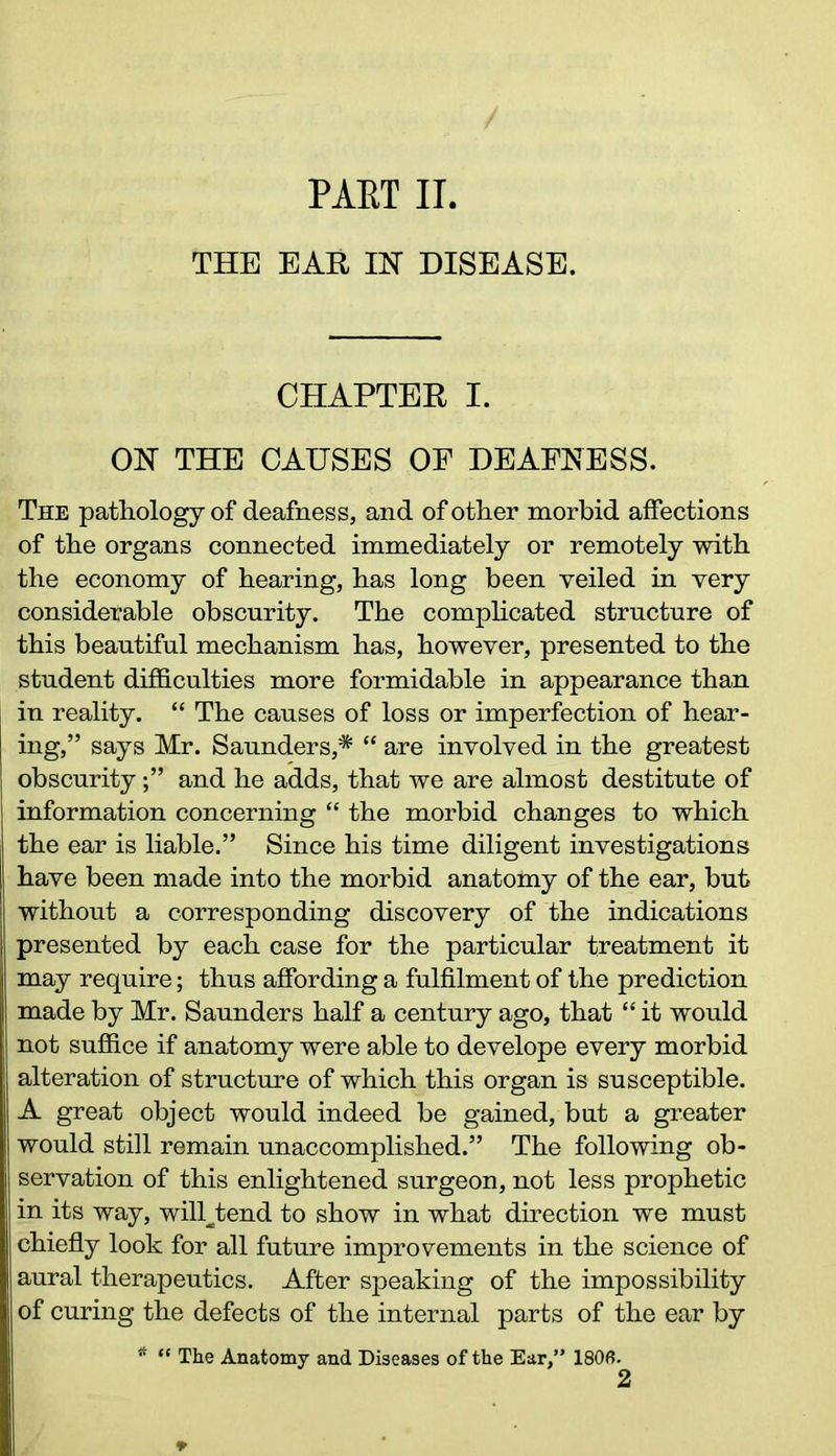 THE EAR IK DISEASE. CHAPTER I. OH THE CAUSES OF DEAFNESS. The pathology of deafness, and of other morbid affections of the organs connected immediately or remotely with the economy of hearing, has long been veiled in very considerable obscurity. The complicated structure of this beautiful mechanism has, however, presented to the student difficulties more formidable in appearance than in reality. “ The causes of loss or imperfection of hear- ing,” says Mr. Saunders,# “ are involved in the greatest obscurityand he adds, that we are almost destitute of information concerning “ the morbid changes to which the ear is liable.” Since his time diligent investigations have been made into the morbid anatomy of the ear, but without a corresponding discovery of the indications presented by each case for the particular treatment it may require; thus affording a fulfilment of the prediction made by Mr. Saunders half a century ago, that “ it would j not suffice if anatomy were able to develope every morbid alteration of structure of which this organ is susceptible. A great object would indeed be gained, but a greater would still remain unaccomplished.” The following ob- servation of this enlightened surgeon, not less prophetic in its way, wilDfcend to show in what direction we must chiefly look for all future improvements in the science of aural therapeutics. After speaking of the impossibility of curing the defects of the internal parts of the ear by * “ The Anatomy and Diseases of the Ear,” 180B. 2