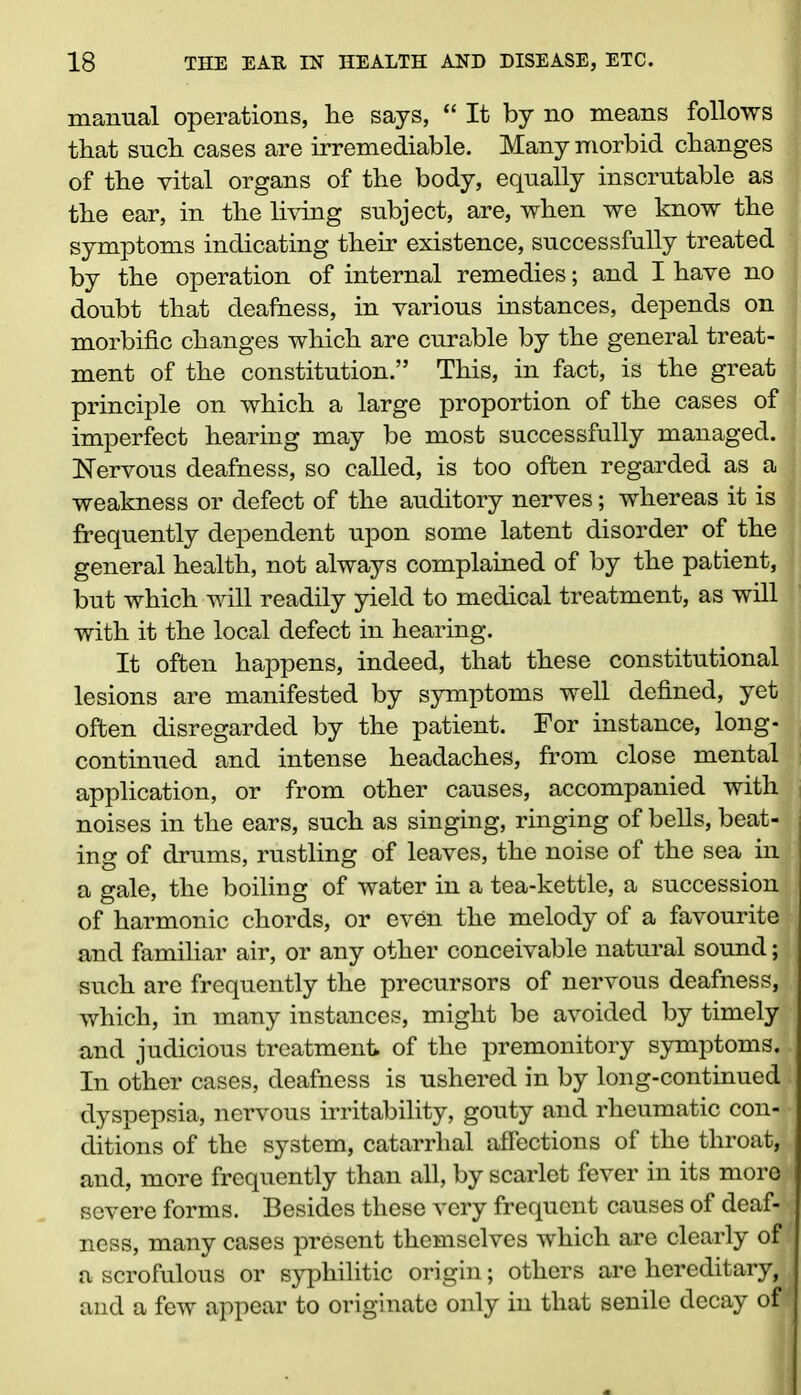 manual operations, lie says, “ It by no means follows that such cases are irremediable. Many morbid changes of the vital organs of the body, equally inscrutable as the ear, in the living subject, are, when we know the symptoms indicating their existence, successfully treated by the operation of internal remedies; and I have no doubt that deafness, in various instances, depends on morbific changes which are curable by the general treat- ment of the constitution.” This, in fact, is the great principle on which a large proportion of the cases of imperfect hearing may be most successfully managed. Nervous deafness, so called, is too often regarded as a weakness or defect of the auditory nerves; whereas it is frequently dependent upon some latent disorder of the general health, not always complained of by the patient, but which will readily yield to medical treatment, as will with it the local defect in hearing. It often happens, indeed, that these constitutional lesions are manifested by symptoms well defined, yet often disregarded by the patient. For instance, long- continued and intense headaches, from close mental application, or from other causes, accompanied with noises in the ears, such as singing, ringing of bells, beat- ing of drums, rustling of leaves, the noise of the sea in a gale, the boiling of water in a tea-kettle, a succession of harmonic chords, or even the melody of a favourite and farm liar air, or any other conceivable natural sound; such are frequently the precursors of nervous deafness, which, in many instances, might be avoided by timely and judicious treatment of the premonitory symptoms. In other cases, deafness is ushered in by long-continued dyspepsia, nervous irritability, gouty and rheumatic con- ditions of the system, catarrhal affections of the throat,- and, more frequently than all, by scarlet fever in its more severe forms. Besides these very frequent causes of deaf- ness, many cases present themselves which are clearly of a scrofulous or syphilitic origin; others are hereditary, and a few appear to originate only in that senile decay of
