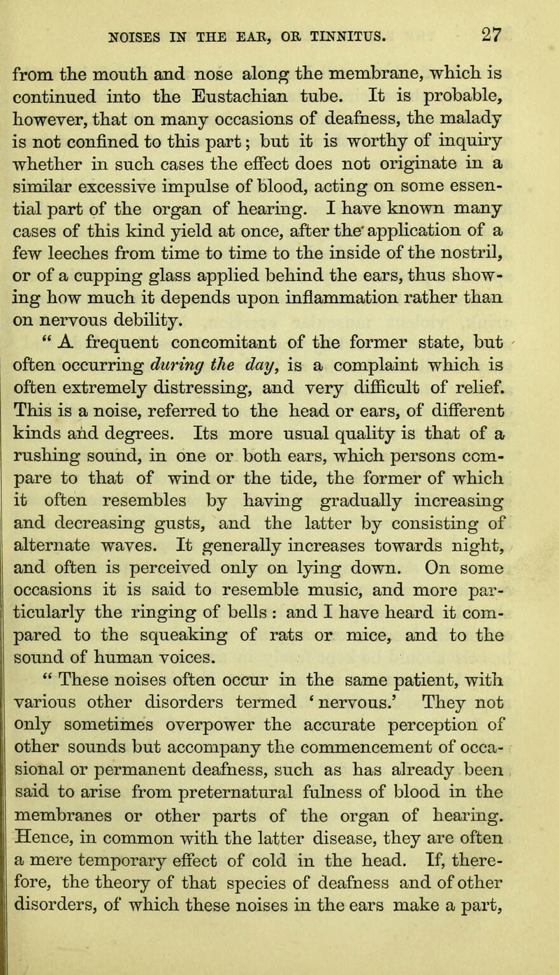 from tlie month and nose along the membrane, which is continued into the Eustachian tube. It is probable, however, that on many occasions of deafness, the malady is not confined to this part; but it is worthy of inquiry whether in such cases the effect does not originate in a similar excessive impulse of blood, acting on some essen- tial part of the organ of hearing. I have known many cases of this kind yield at once, after the' application of a few leeches from time to time to the inside of the nostril, or of a cupping glass applied behind the ears, thus show- ing how much it depends upon inflammation rather than on nervous debility. “ A frequent concomitant of the former state, but - often occurring during the day, is a complaint which is often extremely distressing, and very difficult of relief. This is a noise, referred to the head or ears, of different kinds and degrees. Its more usual quality is that of a rushing sound, in one or both ears, which persons com- pare to that of wind or the tide, the former of which it often resembles by having gradually increasing and decreasing gusts, and the latter by consisting of alternate waves. It generally increases towards night, and often is perceived only on lying down. On some occasions it is said to resemble music, and more par- ticularly the ringing of bells : and I have heard it com- pared to the squeaking of rats or mice, and to the sound of human voices. “ These noises often occur in the same patient, with various other disorders termed ‘nervous.’ They not only sometimes overpower the accurate perception of other sounds but accompany the commencement of occa- sional or permanent deafness, such as has already been , said to arise from preternatural fulness of blood in the membranes or other parts of the organ of hearing. Hence, in common with the latter disease, they are often a mere temporary effect of cold in the head. If, there- fore, the theory of that species of deafness and of other disorders, of which these noises in the ears make a part,