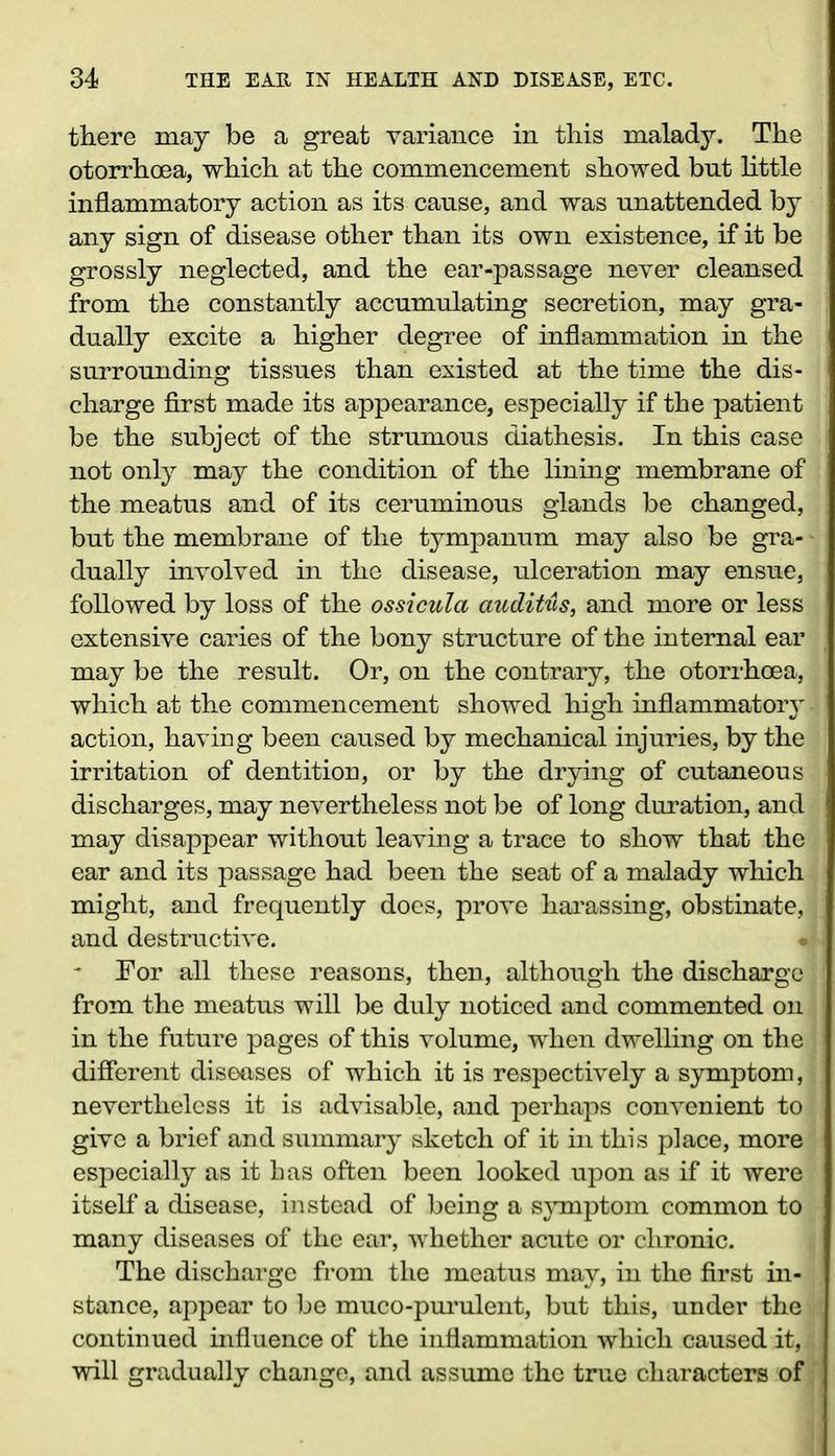 there may be a great variance in this malady. The otorrhoea, which at the commencement showed but little inflammatory action as its cause, and was unattended by any sign of disease other than its own existence, if it be grossly neglected, and the ear-passage never cleansed from the constantly accumulating secretion, may gra- dually excite a higher degree of inflammation in the surrounding tissues than existed at the time the dis- charge first made its appearance, especially if the patient be the subject of the strumous diathesis. In this case not only may the condition of the lining membrane of the meatus and of its ceruminous glands be changed, but the membrane of the tympanum may also be gra- dually involved in the disease, ulceration may ensue, followed by loss of the ossicula auditus, and more or less extensive caries of the bony structure of the internal ear may be the result. Or, on the contrary, the otorrhoea, which at the commencement showed high inflammatory action, having been caused by mechanical injuries, by the irritation of dentition, or by the drying of cutaneous discharges, may nevertheless not be of long duration, and may disappear without leaving a trace to show that the ear and its passage had been the seat of a malady which might, and frequently does, prove harassing, obstinate, and destructive. For all these reasons, then, although the discharge from the meatus will be duly noticed and commented on in the future pages of this volume, when dwelling on the different diseases of which it is respectively a symptom, nevertheless it is advisable, and perhaps convenient to give a brief and summary sketch of it in this place, more especially as it has often been looked upon as if it were itself a disease, instead of being a symptom common to many diseases of the ear, whether acute or chronic. The discharge from the meatus may, in the first in- stance, appear to be muco-purulent, but this, under the continued influence of the inflammation which caused it, will gradually change, and assume the true characters of
